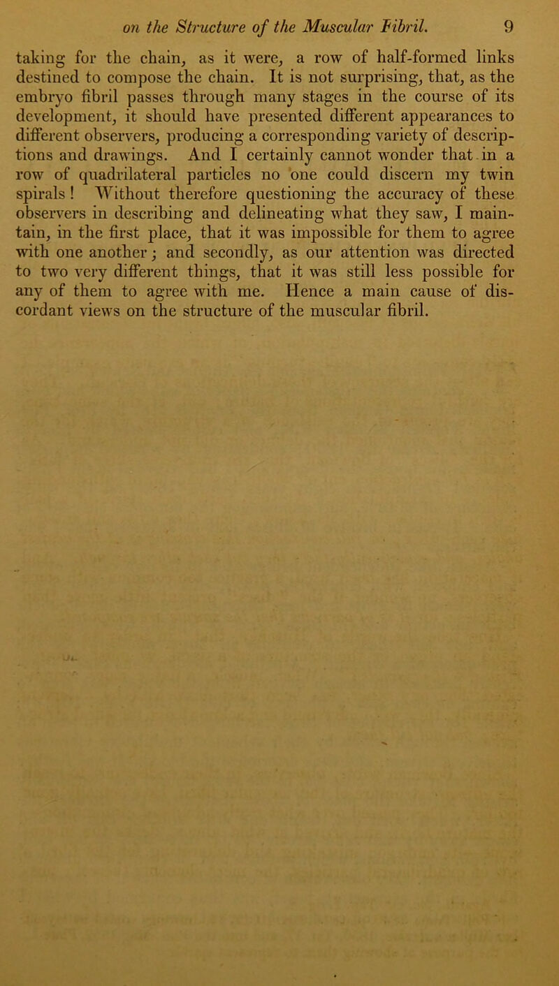 taking for the chain, as it were, a row of half-formed links destined to compose the chain. It is not surprising, that, as the embryo fibril passes through many stages in the course of its development, it should have presented different appearances to different observers, producing a corresponding variety of descrip- tions and drawings. And I certainly cannot wonder that in a row of quadrilateral particles no ’one could discern my twin spirals ! Without therefore questioning the accuracy of these observers in describing and delineating what they saw, I main- tain, in the first place, that it was impossible for them to agree with one another; and secondly, as our attention was directed to two very different things, that it was still less possible for any of them to agree with me. Hence a main cause of dis- cordant views on the structure of the muscular fibril.