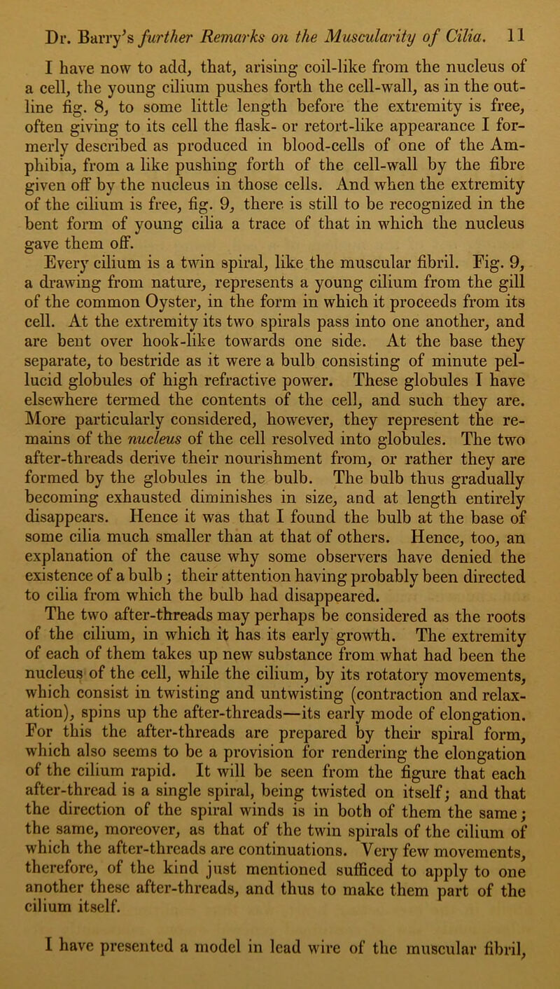 I have now to add, that, arising coil-like from the nucleus of a cell, the young cilium pushes forth the cell-wall, as in the out- line fig. 8, to some little length before the extremity is free, often giving to its cell the flask- or retort-like appearance I for- merly described as produced in blood-cells of one of the Am- phibia, from a like pushing forth of the cell-wall by the fibre given off by the nucleus in those cells. And when the extremity of the cilium is free, fig. 9, there is still to be recognized in the bent form of young cilia a trace of that in which the nucleus gave them oflF. Every cilium is a tvdn spiral, like the muscular fibril. Eig. 9, a drawing from nature, represents a young cilium from the gill of the common Oyster, in the form in which it proceeds from its cell. At the extremity its two spirals pass into one another, and are bent over hook-like towards one side. At the base they separate, to bestride as it were a bulb consisting of minute pel- lucid globules of high refractive power. These globules I have elsewhere termed the contents of the cell, and such they are. More particularly considered, however, they represent the re- mains of the nucleus of the cell resolved into globules. The two after-threads derive their nourishment from, or rather they are formed by the globules in the bulb. The bulb thus gradually becoming exhausted diminishes in size, and at length entirely disappears. Hence it was that I found the bulb at the base of some cilia much smaller than at that of others. Hence, too, an explanation of the cause why some observers have denied the existence of a bulb; their attention having probably been directed to cilia from which the bulb had disappeared. The two after-threads may perhaps be considered as the roots of the cilium, in which it has its early growth. The extremity of each of them takes up new substance from what had been the nucleus of the cell, while the cilium, by its rotatory movements, which consist in twisting and untwisting (contraction and relax- ation), spins up the after-threads—its early mode of elongation. For this the after-threads are prepared by their spiral form, which also seems to be a provision for rendering the elongation of the cilium rapid. It will be seen from the figure that each after-thread is a single spiral, being twisted on itself; and that the direction of the spiral winds is in both of them the same; the same, moreover, as that of the twin spirals of the cilium of which the after-threads are continuations. Very few movements, therefore, of the kind just mentioned sufficed to apply to one another these after-threads, and thus to make them part of the cilium itself. I have presented a model in lead wire of the muscular fibril,