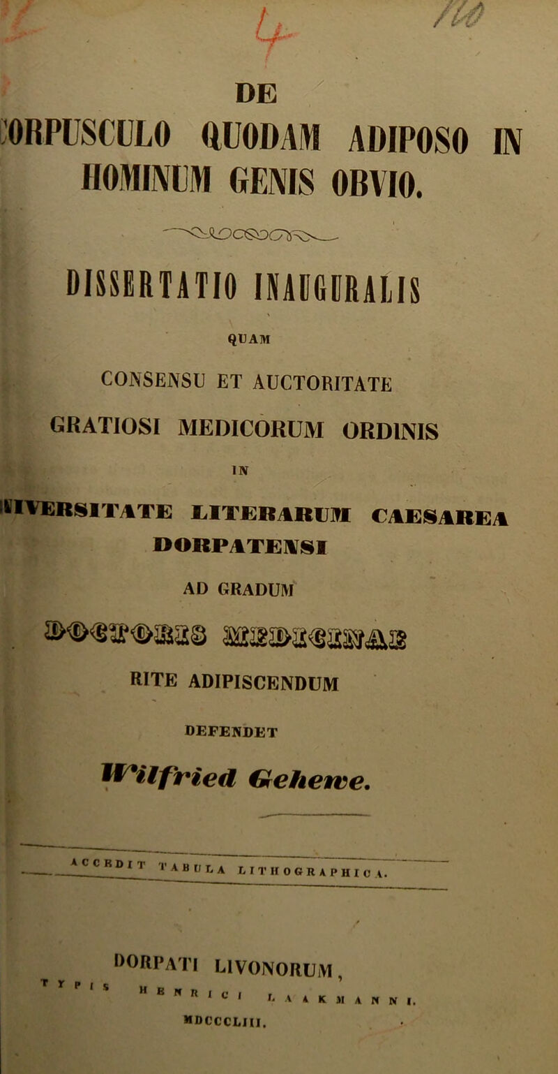 DE ORPUSCULO QUODAM ADIPOSO IN HOMINUM GENIS OBVIO. DISSERTATIO INAUGERALIS QUAM CONSENSU ET AUCTORITATE GRATIOSI MEDICORUM ORDINIS IN DIVERSITATE LITERARUM CAESAREA DORPATEASI AD GRADUM RITE ADIPISCENDUM DEFENDET W*iifried Gehewve. accbdit tabula lituographioa7 DORPATI L1VONORUM , MDCCCLIII.