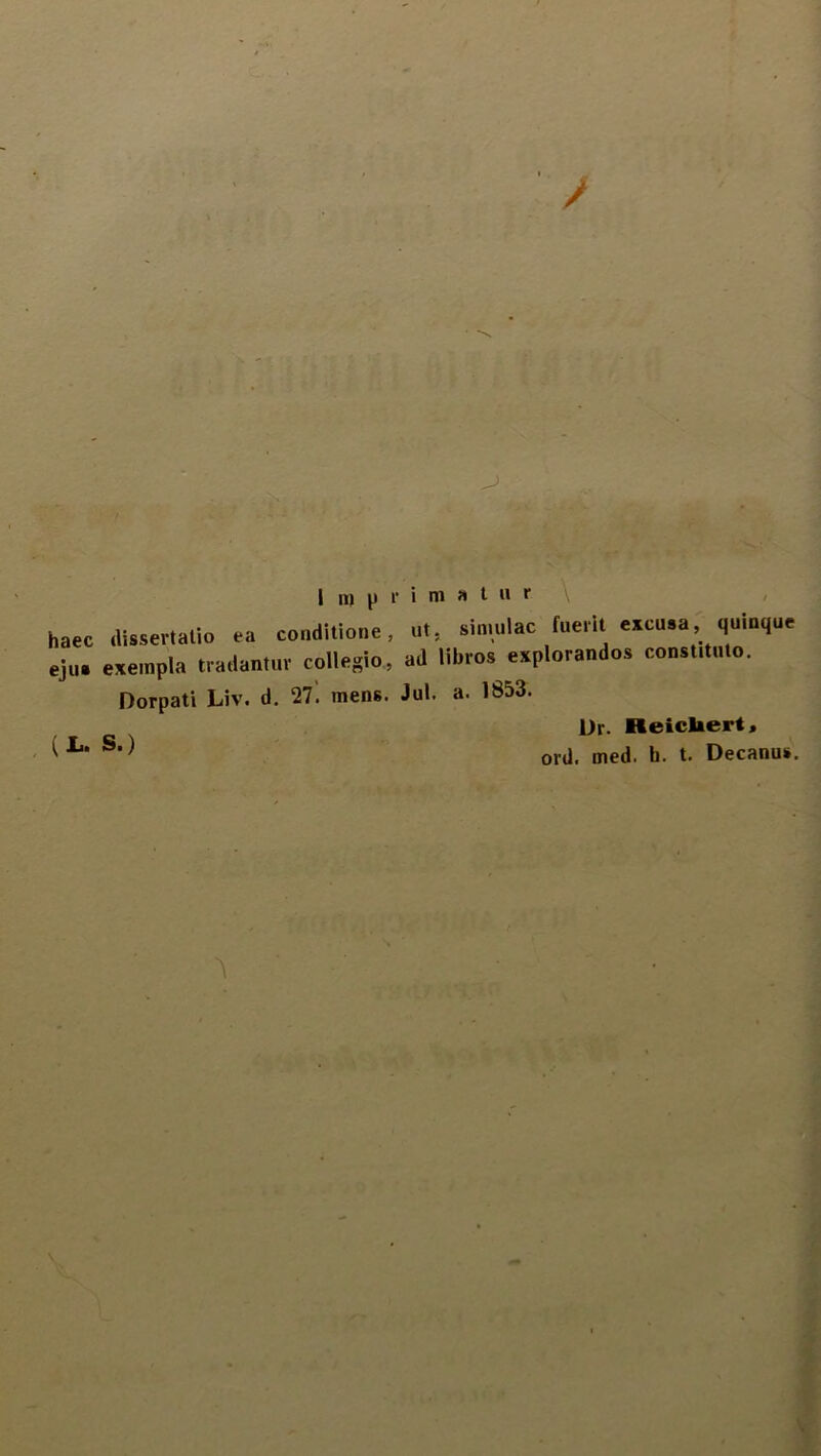 haec .lisse,-talio ea conditione, ut, simulae (nerit excusa, quinque eju. exempla tradantur collegio, ad libros explorandos constanto. Dorpati Liv, d. 27. tnens. Jul. a. 1853. Dr. Reicliert, ( ^ CX../1 mpil. h. t. Decanus. V