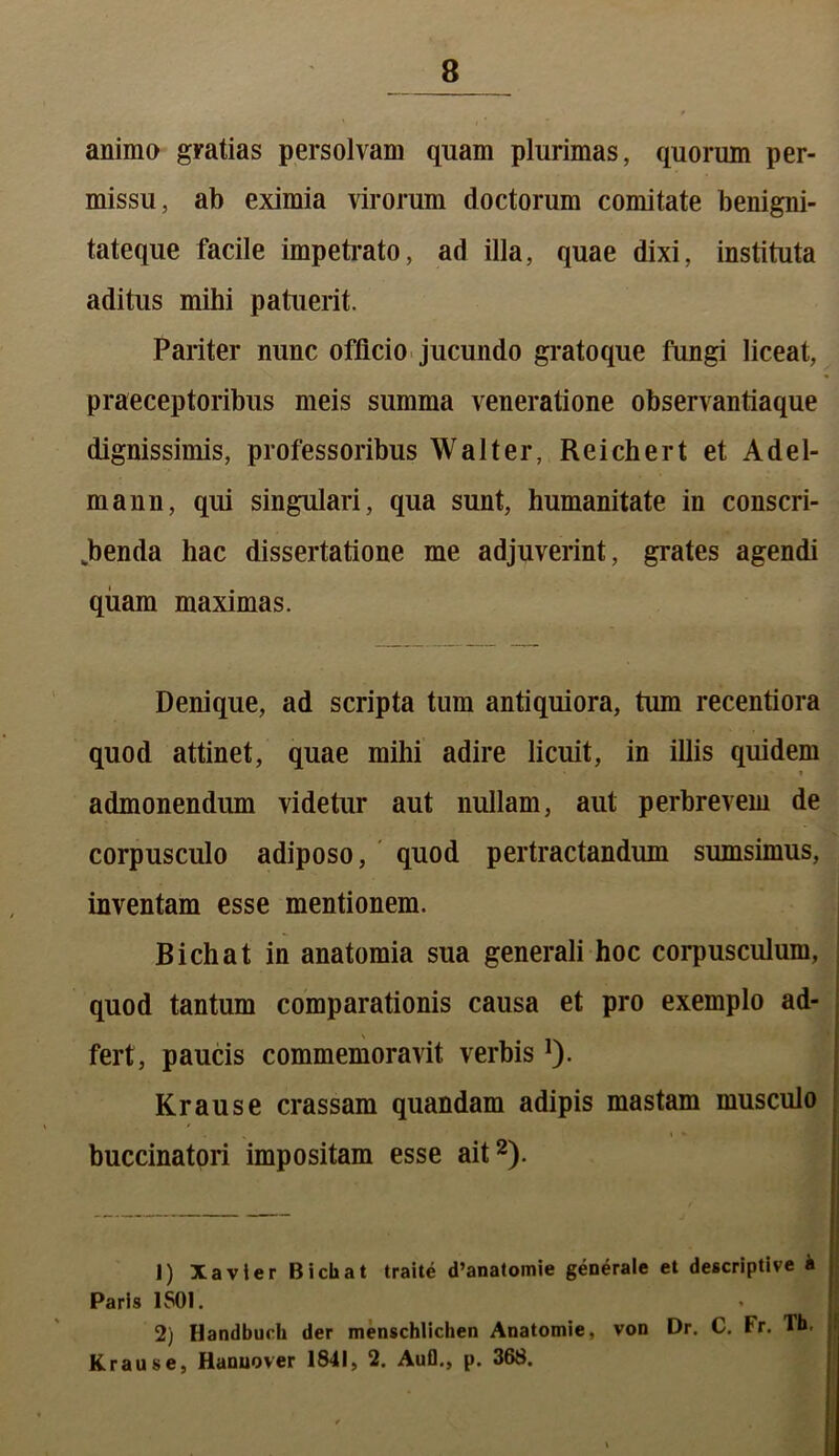 animo gratias persolvam quam plurimas, quorum per- missu, ab eximia virorum doctorum comitate benigni- tateque facile impetrato, ad illa, quae dixi, instituta aditus mihi patuerit. Pariter nunc officio jucundo gratoque fungi liceat, praeceptoribus meis summa veneratione observantiaque dignissimis, professoribus Walt er, Reichert et Adel- mann, qui singulari, qua sunt, humanitate in conscri- benda hac dissertatione me adjuverint, grates agendi quam maximas. Denique, ad scripta tum antiquiora, tum recentiora quod attinet, quae mihi adire licuit, in illis quidem » admonendum videtur aut nullam, aut perbrevem de corpusculo adiposo, quod pertractandum sumsimus, inventam esse mentionem. B ichat in anatomia sua generali hoc corpusculum, quod tantum comparationis causa et pro exemplo ad- fert, paucis commemoravit verbis]). Krause crassam quandam adipis mastam musculo » i * buccinatori impositam esse ait1 2). 1) Xavier Bicliat traite d’anatomie generale et descriptive i Paris 1501. 2) Ilandbuch der menschlichen Anatomie, von Dr. C. tr. lh. Krause, Hanuover 1841, 2. Aufl., p. 368.