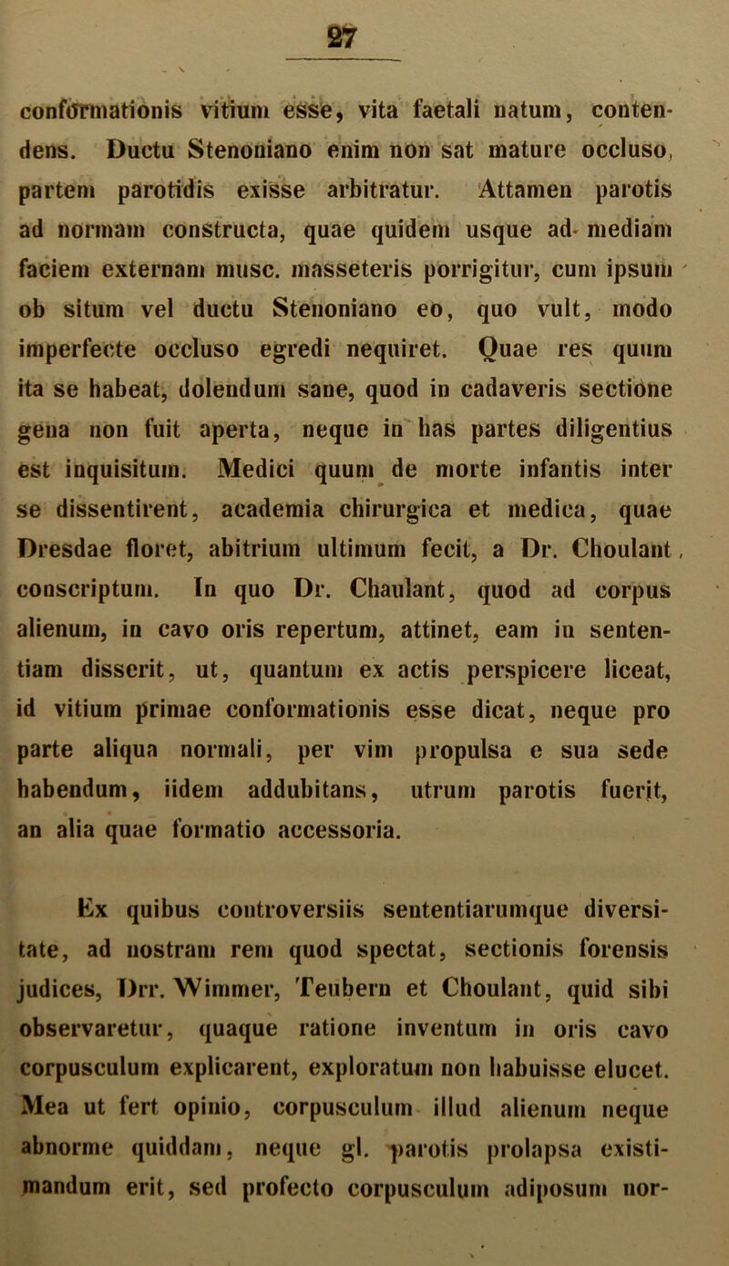 conformationis vitium esse, vita faetali natum, conten- dens. Ductu Stenoniano enim non sat mature occluso, partem parotidis exisse arbitratur. Attamen parotis ad normam constructa, quae quidem usque ad- mediam faciem externam musc. masseteris porrigitur, cum ipsum ' ob situm vel ductu Stenoniano eo, quo vult, modo imperfecte occluso egredi nequiret. Quae res quum ita se habeat, dolendum sane, quod in cadaveris sectione gena non fuit aperta, neque in has partes diligentius est inquisitum. Medici quum de morte infantis inter se dissentirent, academia chirurgica et medica, quae Dresdae floret, abitrium ultimum fecit, a Dr. Choulant, conscriptum. In quo Dr. Chaulant, quod ad corpus alienum, in cavo oris repertum, attinet, eam in senten- tiam disserit, ut, quantum ex actis perspicere liceat, id vitium primae conformationis esse dicat, neque pro parte aliqua normali, per vim propulsa e sua sede habendum, iidem addubitans, utrum parotis fuerit, an alia quae formatio accessoria. Ex quibus controversiis sententiarumque diversi- tate, ad nostram rem quod spectat, sectionis forensis judices, Drr. Wimmer, Teubern et Choulant, quid sibi observaretur, quaque ratione inventum in oris cavo corpusculum explicarent, exploratum non habuisse elucet. Mea ut fert opinio, corpusculum illud alienum neque abnorme quiddam, neque gl. parotis prolapsa existi- mandum erit, sed profecto corpusculum adiposum nor-