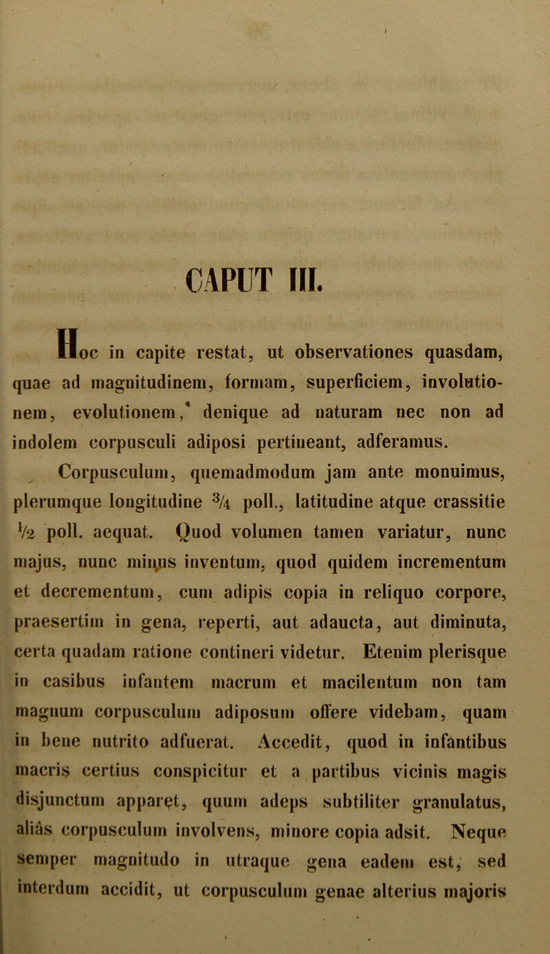 CAPUT III. Hoc in capite restat, ut observationes quasdam, quae ad magnitudinem, formam, superficiem, involutio- nem, evolutionem,* denique ad naturam nec non ad indolem corpusculi adiposi pertineant, adferamus. Corpusculum, quemadmodum jam ante monuimus, plerumque longitudine 2k poli., latitudine atque crassitie Va poli, aequat. Quod volumen tamen variatur, nunc majus, nunc mii^us inventum, quod quidem incrementum et decrementum, cum adipis copia in reliquo corpore, praesertim in gena, reperti, aut adaucta, aut diminuta, certa quadam ratione contineri videtur. Etenim plerisque in casibus infantem macrum et macilentum non tam magnum corpusculum adiposum offere videbam, quam in bene nutrito adfuerat. Accedit, quod in infantibus macris certius conspicitur et a partibus vicinis magis disjunctum apparet, quum adeps subtiliter granulatus, alias corpusculum involvens, minore copia adsit. Neque semper magnitudo in utraque gena eadem est, sed interdum accidit, ut corpusculum genae alterius majoris