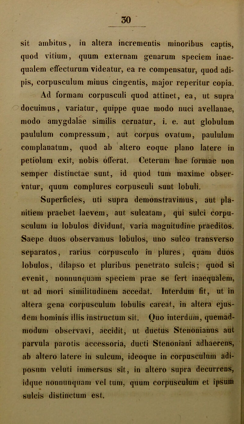 sit ambitus, in altera incrementis minoribus captis, quod vitium, quum externam genarum speciem inae- qualem effecturum videatur, ea re compensatur, quod adi- pis, corpusculum minus cingentis, major reperitur copia. Ad formam corpusculi quod attinet, ea, ut supra docuimus, variatur, quippe quae modo nuci avellanae, modo amygdalae similis cernatur, i. e. aut globulum paululum compressum, aut corpus ovatum, paululum complanatum, quod ab altero eoque plano latere in petiolum exit, nobis offerat. Ceterum hae formae non semper distinctae sunt, id quod tum maxime obser- vatur, quum complures corpusculi sunt lobuli. Superficies, uti supra demonstravimus, aut pla- nitiem praebet laevem, aut sulcatam, qui sulci corpu- sculum in lobulos dividunt, varia magnitudine praeditos. Saepe duos observamus lobulos, uno sulco transverso separatos, rarius corpusculo in plures, quam duos lobulos, dilapso et pluribus penetrato sulcis; quod si evenit, nonnunqu&n speciem prae se fert inaequalem, ut ad mori similitudinem accedat. Interdum fit, ut in altera gena corpusculum lobulis careat, in altera ejus- dem hominis illis instructum sit. Ouo interdum, quemad- modum observavi, accidit, ut ductus Stenouianus aut parvula parotis accessoria, ducti Stenoniani adhaerens, ab altero latere in sulcum, ideoque in corpusculum adi- posum veluti immersus sit, in altero supra decurrens, idque nonnunquam vel tum, quum corpusculum et ipsum * sulcis distinctum est.