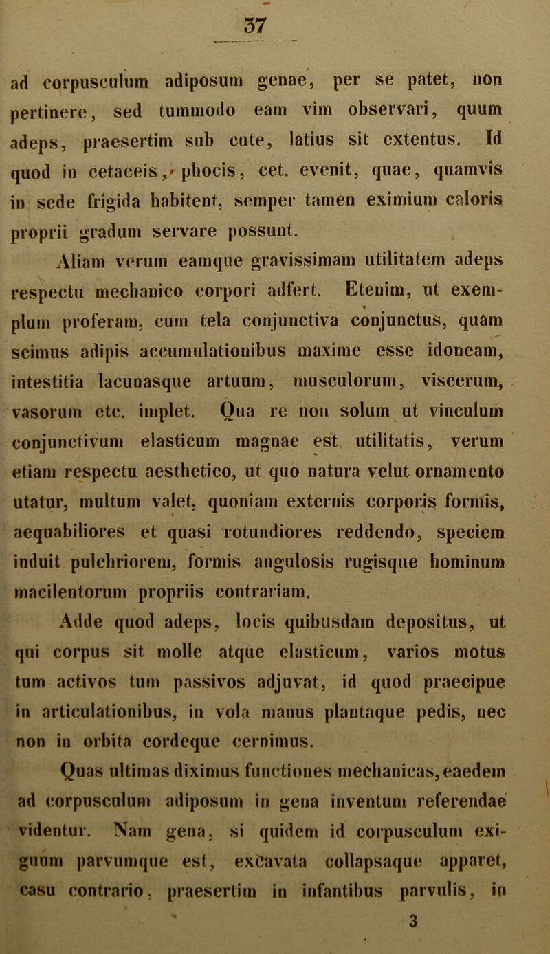 ad corpusculum adiposum genae, per se patet, non pertinere, sed tummodo eam vim observari, quum adeps, praesertim sub cute, latius sit extentus. Id quod in cetaceis,/phocis, cet. evenit, quae, quamvis in sede frigida habitent, semper tamen eximium caloris proprii gradum servare possunt. Aliam verum eamque gravissimam utilitatem adeps respectu mechanico corpori adfert. Etenim, ut exem- * pluin proferam, cum tela conjunctiva conjunctus, quam scimus adipis accumulationibus maxime esse idoneam, intestitia lacunasque artuum, musculorum, viscerum, vasorum etc. implet. Oua re non solum ut vinculum conjunctivum elasticum magnae est utilitatis, verum etiam respectu aesthetico, ut quo natura velut ornamento utatur, multum valet, quoniam externis corporis formis, aequabiliores et quasi rotundiores reddendo, speciem induit pulchriorem, formis angulosis rugisque hominum macilentorum propriis contrariam. Adde quod adeps, locis quibusdam depositus, ut qui corpus sit molle atque elasticum, varios motus tum activos tum passivos adjuvat, id quod praecipue in articulationibus, in vola manus plantaque pedis, nec non in orbita cordeque cernimus. Quas ultimas diximus functiones mechanicas, eaedem ad corpusculum adiposum in gena inventum referendae videntur. Nam gena, si quidem id corpusculum exi- guum parvumque est, excavata collapsaque apparet, casu contrario, praesertim in infantibus parvulis, in 3