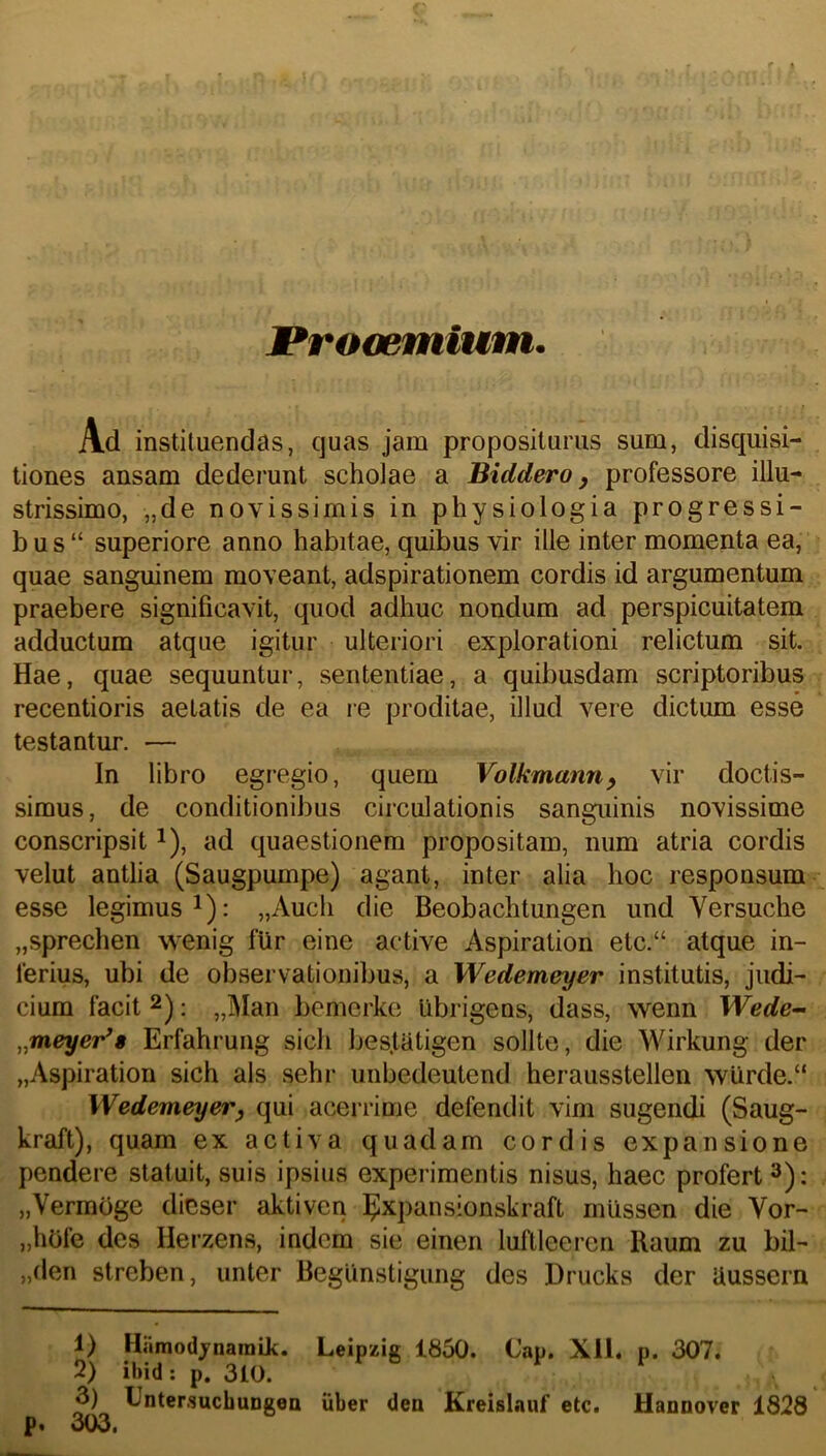 I Ad instituendas, quas jam propositurus sum, disquisi- tiones ansam dederunt scholae a Biddero y professore illu- strissimo, „de novissimis in physiologia progressi- bus “ superiore anno habitae, quibus vir ille inter momenta ea, quae sanguinem moveant, adspirationem cordis id argumentum praebere significavit, quod adhuc nondum ad perspicuitatem adductum atque igitur ulteriori explorationi relictum sit. Hae, quae sequuntur, sententiae, a quibusdam scriptoribus recentioris aetatis de ea re proditae, illud vere dictum esse testantur. — In libro egregio, quem Volkmann^ vir doctis- simus, de conditionibus circulationis sanguinis novissime conscripsit ^), ad quaestionem propositam, num atria cordis velut antlia (Saugpumpe) agant, inter alia hoc responsum esse legimus^): „Auch die Beobachtungen und Versuche „sprechen wenig fur eine active Aspiration etc.“ atque in- ferius, ubi de observationibus, a Wedemeyer institutis, judi- cium facit 2); bemerke Ubrigens, dass, wenn Wede-~ ,^meyer^8 Erfahrung sicli bes.tatigen solite, die Wirkung der „Aspiration sich ais sehr unbedeutend herausstellen \vUrde.“ Wedemeyer^ qui acerrime defendit vim sugendi (Saug- kraft), quam ex activa quadam cordis expansione pendere statuit, suis ipsius experimentis nisus, haec profert 3); „Vermoge dicser aktiven ^xpansionskraft miissen die Vor- „hOfe des Herzens, indcm sie einen luftleercn Raum zu bil- „den streben, unter Begunstigung des Drucks der Uussern 1) Hiimodjnaraik. Leipzig 1850. Cap. Xll. p. 307. 2) ibid; p. 310. y I