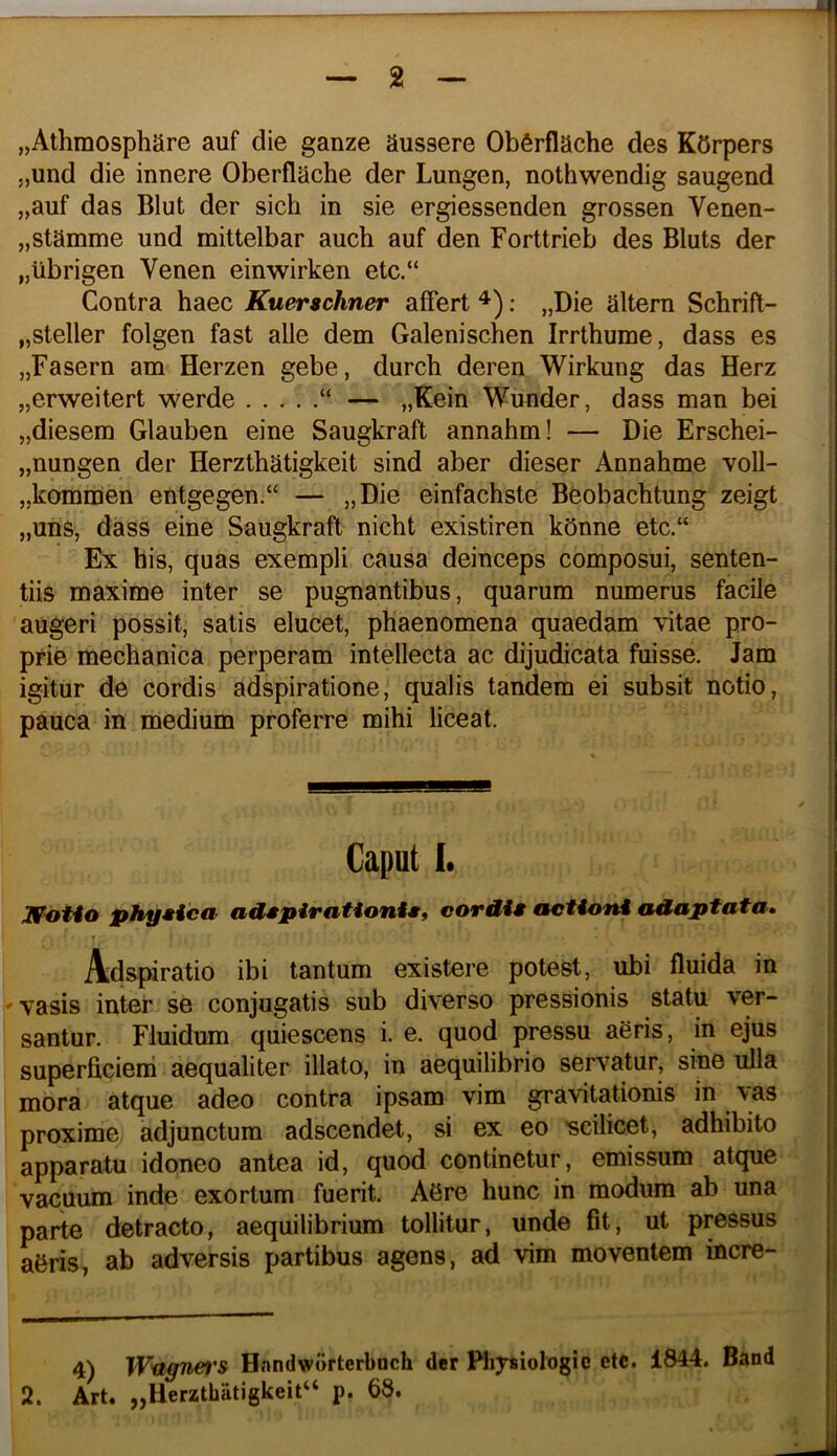 „Athmosphare auf die ganze aussere Obferflache des KOrpers ,,und die innere Oberflache der Lungen, nothwendig saugend „auf das Blut der sich in sie ergiessenden grossen Venen- jjStamme und mittelbar auch auf den Forttrieb des Bluts der „ubrigen Venen einwirken etc.“ Contra haec Kuerschner affert : „Die altem Schrift- „steller folgen fast alie dem Galenischen Irrthume, dass es „Fasern am Herzen gebe, durch deren Wirkung das Herz „erweitert werde “ — „Kein Wunder, dass man bei jjdiesem Glauben eine Saugkraft annahm! — Die Erschei- „nungen der Herzthatigkeit sind aber dieser Annahme voll- „kommen entgegen.“ — „Die einfachste Beobachtung zeigt „uns, dass eine Saugkraft nicht existiren kOnne etc.“ Ex his, quas exempli causa deinceps composui, senten- tiis maxime inter se pugnantibus, quarum numerus facile augeri possit, satis elucet, phaenomena quaedam vitae pro- prie mechanica perperam intellecta ac dijudicata fuisse. Jam igitur de cordis adspiratione, qualis tandem ei subsit notio, pauca in medium proferre mihi liceat. IFdtio phyHca- adspirationis, cordi» actioni adaptata, r Adspiratio ibi tantum existere potest, ubi fluida in ' vasis inter se conjugatis sub diverso pressionis statu ver- santur. Fluidum quiescens i. e. quod pressu aeris, in ejus superficiem aequaliter illato, in aequilibrio servatur, sine ulla mora atque adeo contra ipsam vim gravitationis in vas proxime adjunctum adscendet, si ex eo 'scilicet, adhibito apparatu idoneo antea id, quod continetur, emissum atque vacuum inde exortum fuerit. A6re hunc in modum ab una parte detracto, aequilibrium tollitur, unde fit, ut pressus a&ris, ab adversis partibus agens, ad vim moventem incre- 4) Wugnefi'S Hnndworterboch der PlijTsiologic etc. 1844. Band 2. Art. „Herzthatigkeit“ p. 68. Caput I.