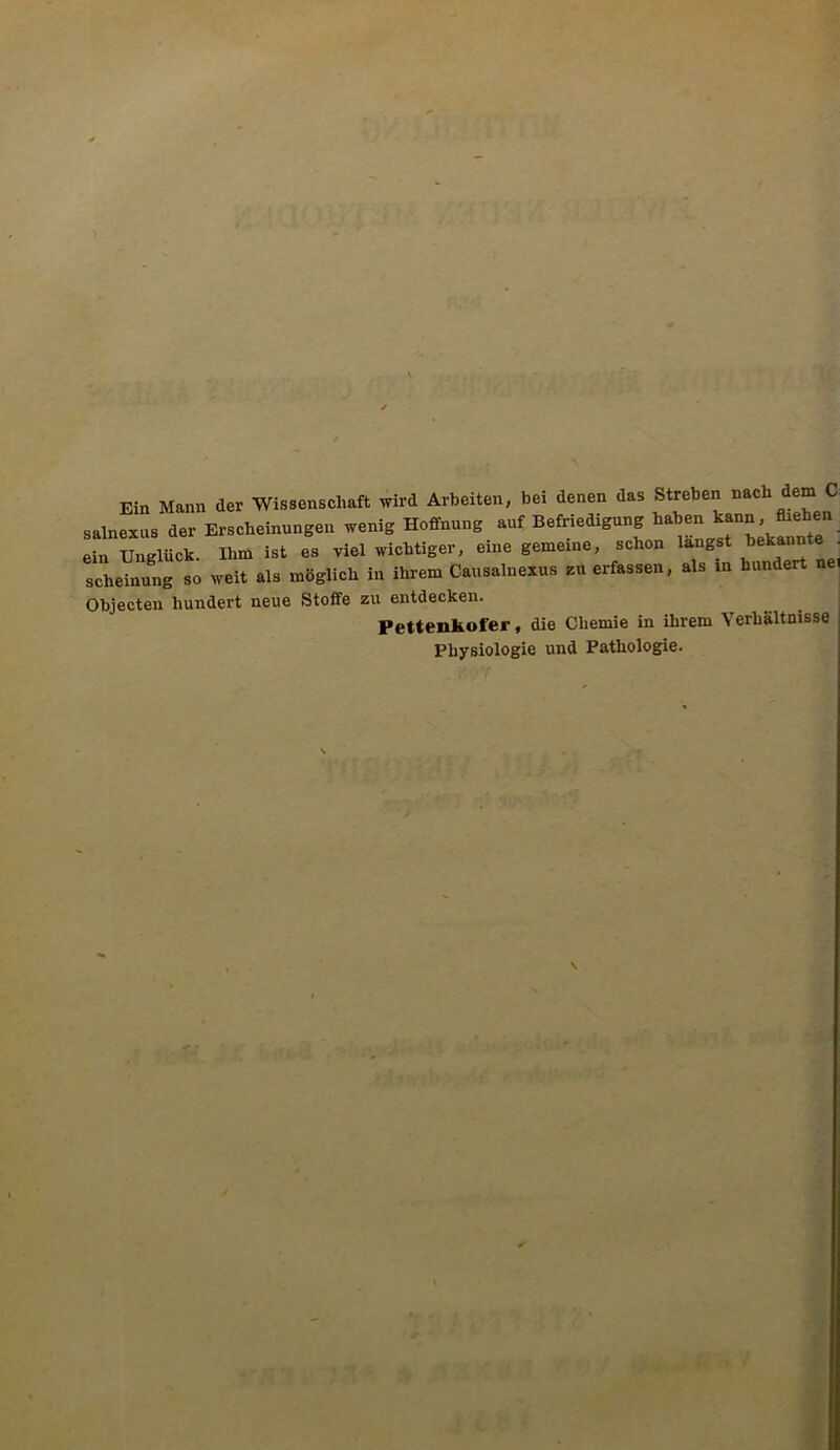 ■ Ein Mann der Wissenschaft wird Arbeiten, bei denen das Streben nach dem C salnexus der Erscheinungen wenig Hoffnung auf Befriedigung ein Unglück. Ihm ist es viel wichtiger, eine gemeine, schon langst Rannte scheinung so weit als möglich in ihrem Causalnexus zu erfassen, als in hundert ne Objecten hundert neue Stoffe zu entdecken. Pettenkofer, die Chemie in ihrem Verhältnisse Physiologie und Pathologie.