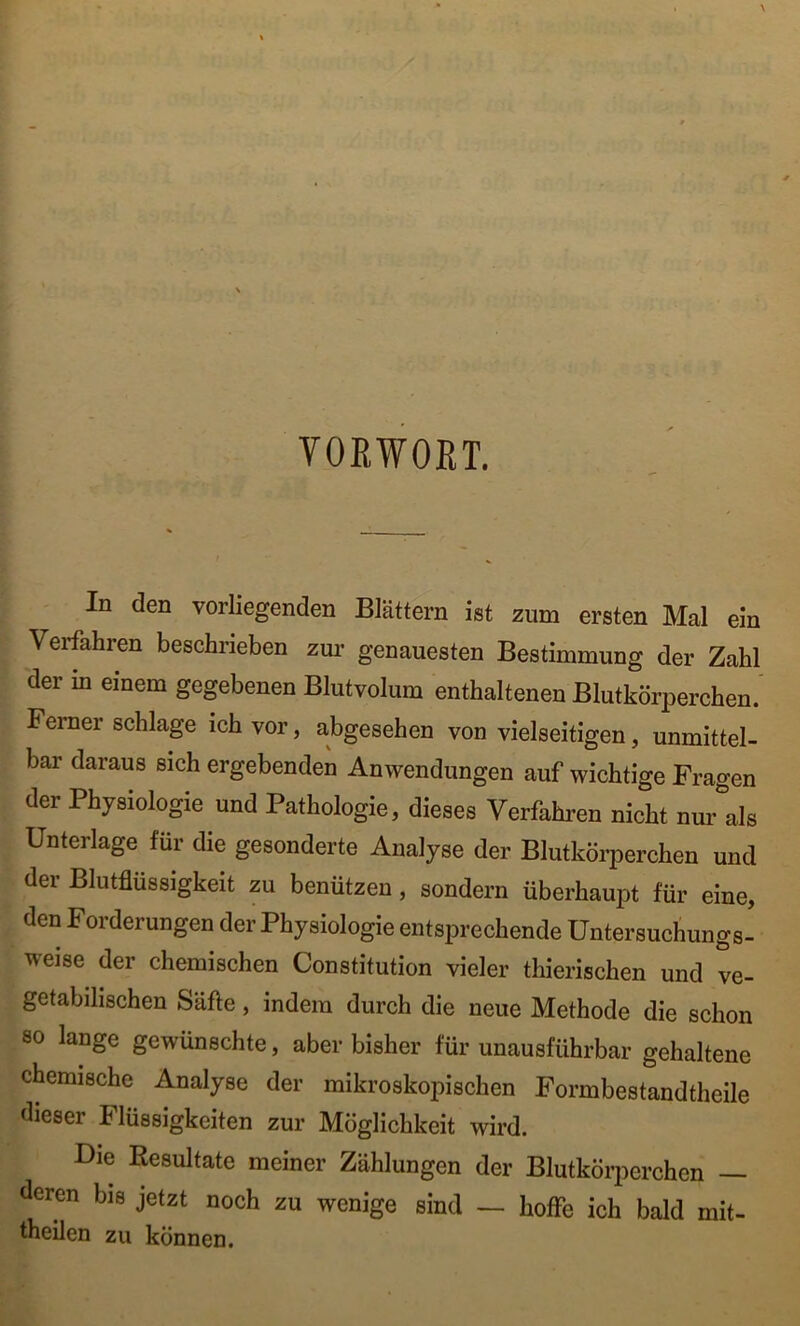 VORWORT. In den vorliegenden Blättern ist zum ersten Mal ein Verfahren beschrieben zur genauesten Bestimmung der Zahl der m einem gegebenen Blutvolum enthaltenen Blutkörperchen. Ferner schlage ich vor, abgesehen von vielseitigen, unmittel- bar daraus sich ergebenden Anwendungen auf wichtige Fragen der Physiologie und Pathologie, dieses Verfahren nicht nur als Unterlage für die gesonderte Analyse der Blutkörperchen und der Blutflüssigkeit zu benützen, sondern überhaupt für eine, den Forderungen der Physiologie entsprechende Untersuchungs- weise der chemischen Constitution vieler thierischen und ve- getabilischen Säfte, indem durch die neue Methode die schon so lange gewünschte, aber bisher für unausführbar gehaltene chemische Analyse der mikroskopischen Formbestandtheile dieser Flüssigkeiten zur Möglichkeit wird. Die Resultate meiner Zählungen der Blutkörperchen — deren bis jetzt noch zu wenige sind — hoffe ich bald mit- theilen zu können.