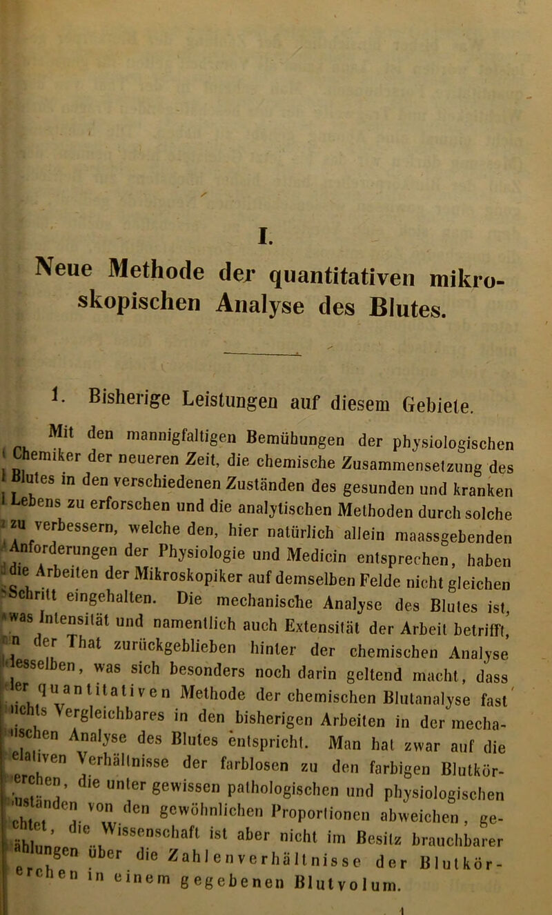 Neue Methode der quantitativen mikro- skopischen Analyse des Blutes. 1. Bisherige Leistungen auf diesem Gebiete. Mit den mannigfaltigen Bemühungen der physiologischen Chemiker der neueren Zeit, die chemische Zusammenselz,mg des Blutes m den verschiedenen Zuständen des gesunden und kranken Lebens zu erforschen und die analytischen Methoden durch solche J zu verbessern, welche den, hier natürlich allein maassgehenden Anforderungen der Physiologie und Mediein entsprechen, haben die Arbeiten der Mikroskopiker auf demselben Felde nicht gleichen 'schritt eingehalten. Die mechanische Analyse des Blutes ist, »was Intensität und namentlich auch Extensität der Arbeit betrifft’ ff ' f',r ^bal zurückgeblieben hinter der chemischen Analyse 1t esselben, was sich besonders noch darin gellend macht, dass f9,1 ““ittaliven Methode der chemischen Blutanalyse fast »Ohls Vergleichbares in den bisherigen Arbeiten in der mecha- schen Analyse des Blutes entspricht. Man hat zwar auf die eaiven Verhältnisse der farblosen zu den farbigen Blutkör- c cn, die unter gewissen pathologischen und physiologischen anden von den gewöhnlichen Proportionen abweichen, ge- fc äh l ..v 8eD8Chaft isl aber nicht im Besitz brauchbarer i ,SCn uber dle Wahlen Verhältnisse der Blulkör- e“ 1,1 e,llem gegebenen Blutvolum. I