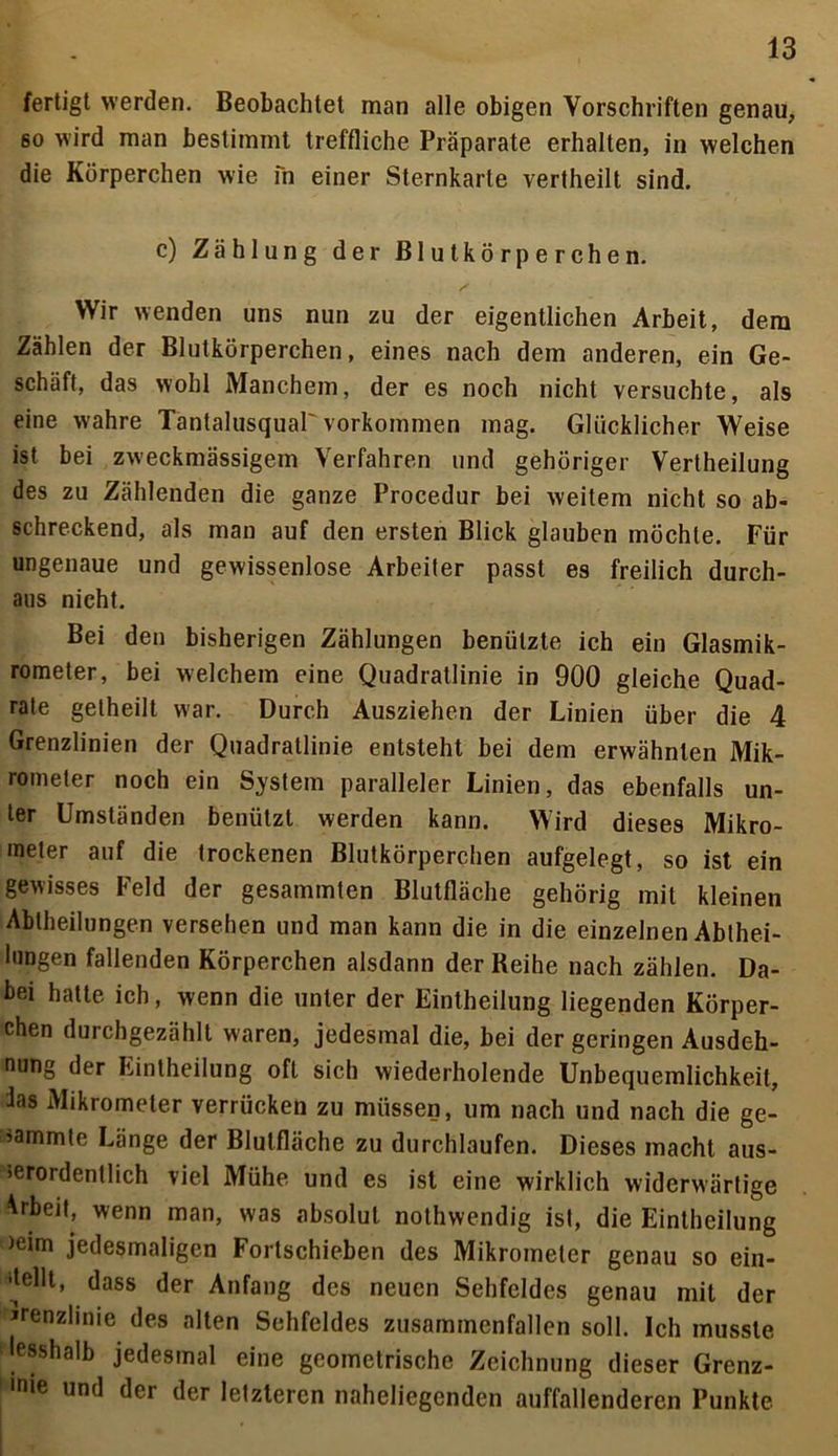 fertigt werden. Beobachtet man alle obigen Vorschriften genau, so wird man bestimmt treffliche Präparate erhalten, in welchen die Körperchen wie fn einer Sternkarte vertheilt sind. c) Zählung der Blutkörperchen. Wir wenden uns nun zu der eigentlichen Arbeit, dem Zählen der Blutkörperchen, eines nach dem anderen, ein Ge- schäft, das wohl Manchem, der es noch nicht versuchte, als eine wahre Tantalusquar Vorkommen mag. Glücklicher Weise ist bei zweckmässigem Verfahren und gehöriger Vertheilung des zu Zählenden die ganze Procedur bei weitem nicht so ab- schreckend, als man auf den ersten Blick glauben möchte. Für ungenaue und gewissenlose Arbeiter passt es freilich durch- aus nicht. Bei den bisherigen Zählungen benützte ich ein Glasmik- rometer, bei welchem eine Quadratlinie in 900 gleiche Quad- rate gelheilt war. Durch Ausziehen der Linien über die 4 Grenzlinien der Quadratlinie entsteht bei dem erwähnten Mik- rometer noch ein System paralleler Linien, das ebenfalls un- ter Umständen benützt werden kann. Wird dieses Mikro- meter auf die trockenen Blutkörperchen aufgelegt, so ist ein gewisses Feld der gesammten Blutfläche gehörig mit kleinen Ablheilungen versehen und man kann die in die einzelnen Ablhei- lungen fallenden Körperchen alsdann der Reihe nach zählen. Da- bei hatte ich, wenn die unter der Eintheilung liegenden Körper- chen durchgezählt waren, jedesmal die, bei der geringen Ausdeh- nung der Eintheilung oft sich wiederholende Unbequemlichkeit, Jas Mikrometer verrücken zu müssen, um nach und nach die ge- lammte Länge der Blutfläche zu durchlaufen. Dieses macht aus- serordentlich viel Mühe und es ist eine wirklich widerwärtige Arbeit, wenn man, was absolut nothwendig ist, die Eintheilung mim jedesmaligen Fortschieben des Mikrometer genau so ein- itellt, dass der Anfang des neuen Sehfeldes genau mit der Grenzlinie des alten Sehfeldes zusammenfallen soll. Ich musste lesshalb jedesmal eine geometrische Zeichnung dieser Grenz- mie und der der letzteren naheliegenden auffallenderen Punkte.