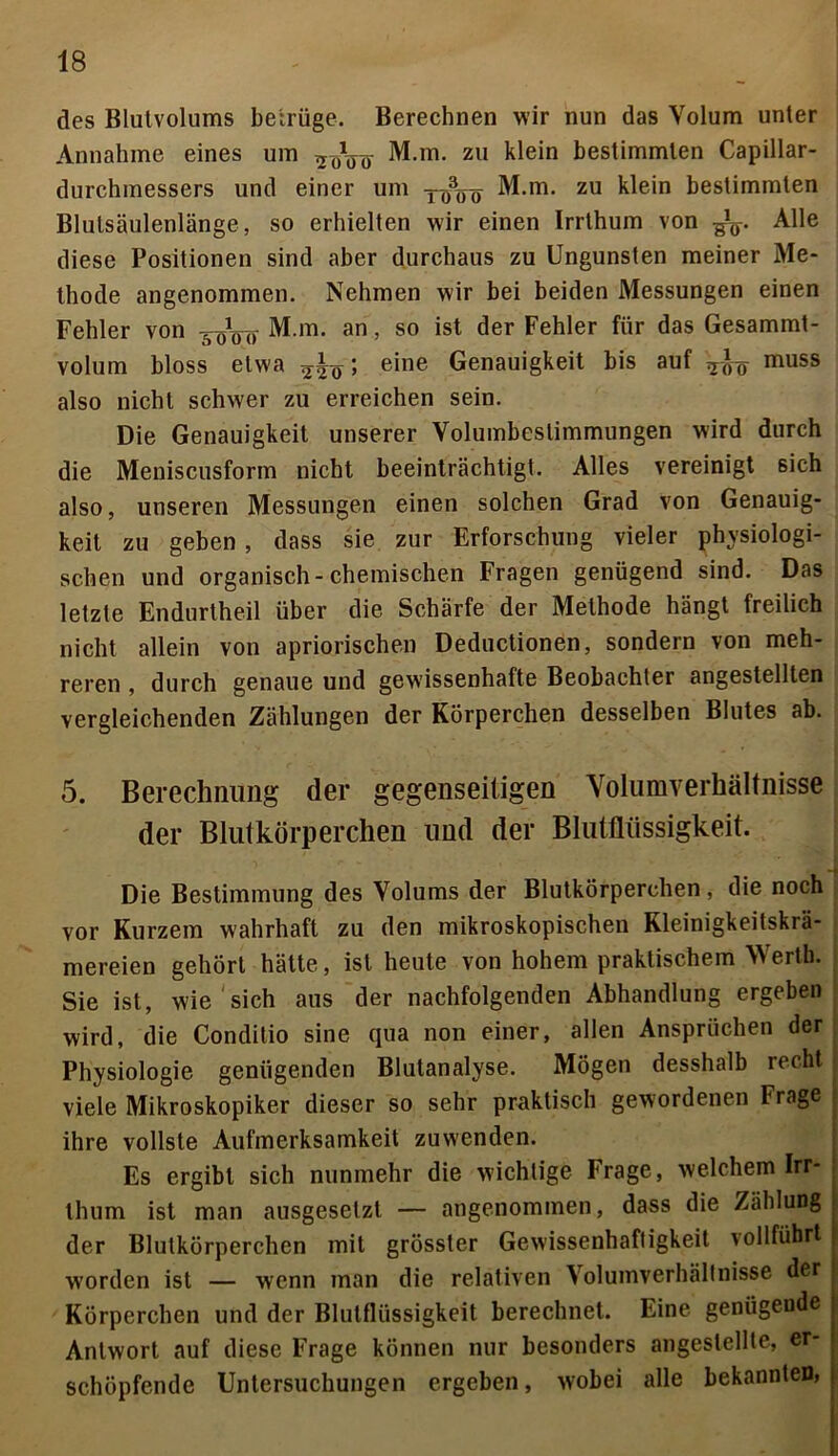 des Blutvolums betrüge. Berechnen wir nun das Volum unter Annahme eines um 2I)Vo M.m. zu klein bestimmten Capillar- durchmessers und einer um y^öo M.m. zu klein bestimmten Blutsäulenlänge, so erhielten wir einen Irrthum von Alle diese Positionen sind aber durchaus zu Ungunsten meiner Me- thode angenommen. Nehmen wir bei beiden Messungen einen Fehler von 5öVo M.m. an, so ist der Fehler für das Gesammt- volum bloss etwa > e*ne Genauigkeit bis auf ^gg muss also nicht schwer zu erreichen sein. Die Genauigkeit unserer Volumbeslimmungen wird durch die Meniscusform nicht beeinträchtigt. Alles vereinigt sich also, unseren Messungen einen solchen Grad von Genauig- keit zu geben , dass sie zur Erforschung vieler physiologi- schen und organisch-chemischen Fragen genügend sind. Das letzte Endurtheil über die Schärfe der Methode hängt freilich nicht allein von apriorischen Deductionen, sondern von meh- reren , durch genaue und gewissenhafte Beobachter angestellten vergleichenden Zählungen der Körperchen desselben Blutes ab. 5. Berechnung der gegenseitigen Volumverhältnisse der Blutkörperchen und der Blutflüssigkeit. Die Bestimmung des Volums der Blutkörperchen, die noch vor Kurzem wahrhaft zu den mikroskopischen Kleinigkeitskrä- mereien gehört hätte, ist heute von hohem praktischem Werth. Sie ist, wie sich aus der nachfolgenden Abhandlung ergeben wird, die Conditio sine qua non einer, allen Ansprüchen der Physiologie genügenden Blutanalyse. Mögen desshalb recht viele Mikroskopiker dieser so sehr praktisch gewordenen Frage ihre vollste Aufmerksamkeit zuwenden. Es ergibt sich nunmehr die wichtige Frage, welchem Irr- thum ist man ausgesetzt — angenommen, dass die Zählung der Blutkörperchen mit grösster Gewissenhaftigkeit vollführt worden ist — wenn man die relativen Volumverhältnisse der Körperchen und der Blutflüssigkeit berechnet. Eine genügende Antwort auf diese Frage können nur besonders angestellte, er- j schöpfende Untersuchungen ergeben, wobei alle bekannten,