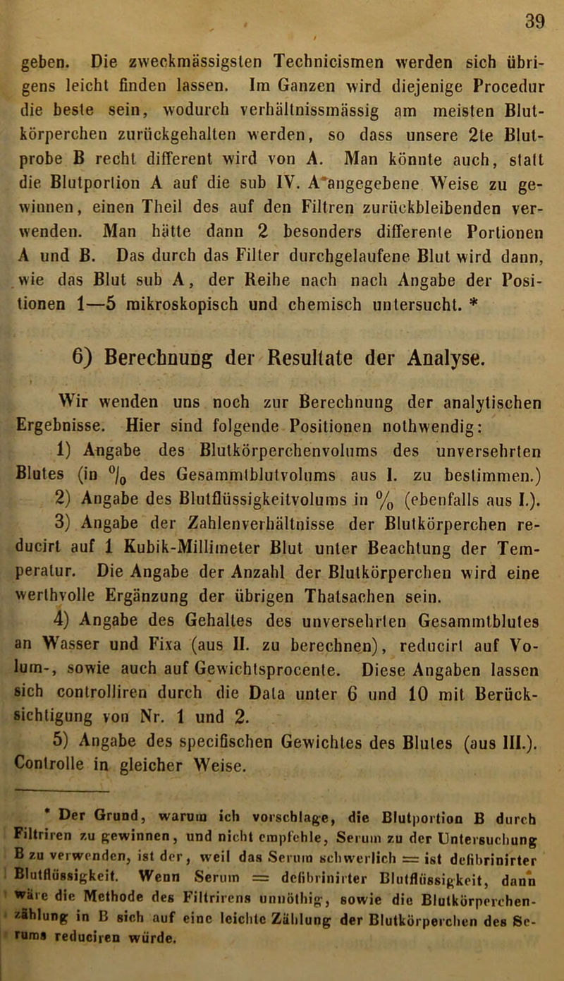 geben. Die zweckmässigslen Technicismen werden sich übri- gens leicht finden lassen. Im Ganzen wird diejenige Procedur die beste sein, wodurch verhältnissmässig am meisten Blut- körperchen zurückgehalten werden, so dass unsere 2te Blut- probe B recht different wird von A. Man könnte auch, statt die Blutportion A auf die sub IV. A angegebene Weise zu ge- winnen , einen Theil des auf den Filtren zurückbleibenden ver- wenden. Man hätte dann 2 besonders differente Portionen A und B. Das durch das Filter durchgelaufene Blut wird dann, wie das Blut sub A, der Beihe nach nach Angabe der Posi- tionen 1—5 mikroskopisch und chemisch untersucht. * 6) Berechnung der Resultate der Analyse. Wir wenden uns noch zur Berechnung der analytischen Ergebnisse. Hier sind folgende Positionen nothwendig: 1) Angabe des Blutkörperchenvolums des unversehrten Blutes (in °/0 des Gesämmlblutvolums aus 1. zu bestimmen.) 2) Angabe des Blutflüssigkeitvolums in °/0 (ebenfalls aus I.). 3) Angabe der Zahlenverhältnisse der Blutkörperchen re- ducirt auf 1 Kubik-Millimeter Blut unter Beachtung der Tem- peratur. Die Angabe der Anzahl der Blutkörperchen wird eine werthvolle Ergänzung der übrigen Thatsachen sein. 4) Angabe des Gehalles des unversehrten Gesammlblules an Wasser und Fixa (aus II. zu berechnen), reducirt auf Vo- lum-, sowie auch auf Gewichtsprocente. Diese Angaben lassen sich controlliren durch die Data unter 6 und 10 mit Berück- sichtigung von Nr. 1 und 2. 5) Angabe des specifischen Gewichtes des Blutes (aus III.). Conlrolle in gleicher Weise. Der Grund, warum ich Vorschläge, die Blutportion B durch Filtriren zu gewinnen, und nicht empfehle, Serum zu der Untersuchung B zu verwenden, ist der, weit das Serum schwerlich = ist deiibrinirter Blutflüssigkeit. Wenn Serum = deiibrinirter Blutflüssigkeit, dann wäre die Methode des Filtrirens unnöthig, sowie die Blutkürperchen- zfihlung in B sich auf eine leichte Zählung der Blutkörperchen des Se- rums reduciren würde.