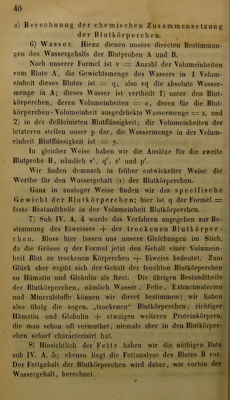 a) Berechnung der chemischen Zusammensetzung der Blutkörperchen. 6) Wasser. Hiezu dienen unsere directen Bestimmun- gen des Wassergehalts der Blutproben A und B. Nach unserer Formel ist v = Anzahl der Volumeinheiten vom Blute A, die Gewichtsmenge des Wassers in 1 Volum- einheit dieses Blutes ist = q, also vq die absolute Wasser- menge in A; dieses Wasser ist vertheilt 1) unter den Blut- körperchen, deren Volumeinheiten = c, deren für die Blut- körperchen-Volumeinheit ausgedrückte Wassermenge = x, und 2) in der defibrinirten Blutflüssigkeit; die Volumeinheiten der letzteren stellen unser p dar, die Wassermenge in der Volum- einheit Blutflüssigkeit ist = y. In gleicher Weise haben wir die Ansätze für die zweite Blutprobe B, nämlich v', q', c' und p'. Wir finden demnach in früher entwickelter Weise die Werthe für den Wassergehalt (x) der Blutkörperchen. Ganz in analoger Weise finden wir das specifische Gewicht der Blutkörperchen; hier ist q der Formel = feste Beslandtheile in der Volumeinheit Blutkörperchen. 7) Sub IV. A, 4 wurde das Verfahren angegeben zur Be- stimmung des Eiweisses + der trockenen Blutkörper- chen. Bloss hier lassen uns unsere Gleichungen im Stich, da die Grösse q der Formel jetzt den Gehalt einer Volumein- heit Blut an trockenen Körperchen -f- Eiweiss bedeutet. Zum Glück aber ergibt sich der Gehalt der feuchten Blutkörperchen an Hämatin und Globulin als Best. Die übrigen Bestandtheile der Blutkörperchen, nämlich Wasser, Fette, Extractmaterien und Mineralstoffe können wir direct bestimmen; wir haben also übrig die sogen, „trockenen“ Blutkörperchen, richtiger Hämatin und Globulin -f- etwaigen weiteren Proteinkörpern, die man schon oft vermuthet, niemals aber in den Blutkörper- * chen scharf characterisirt hat. 8) Hinsichtlich der Fette haben wir die nöthigen Data sub IV. A, 5; ebenso liegt die Fettanalyse des Blutes B vor. Der Fettgehalt der Blutkörperchen wird daher, wie vorhin der Wassergehalt, berechnet.