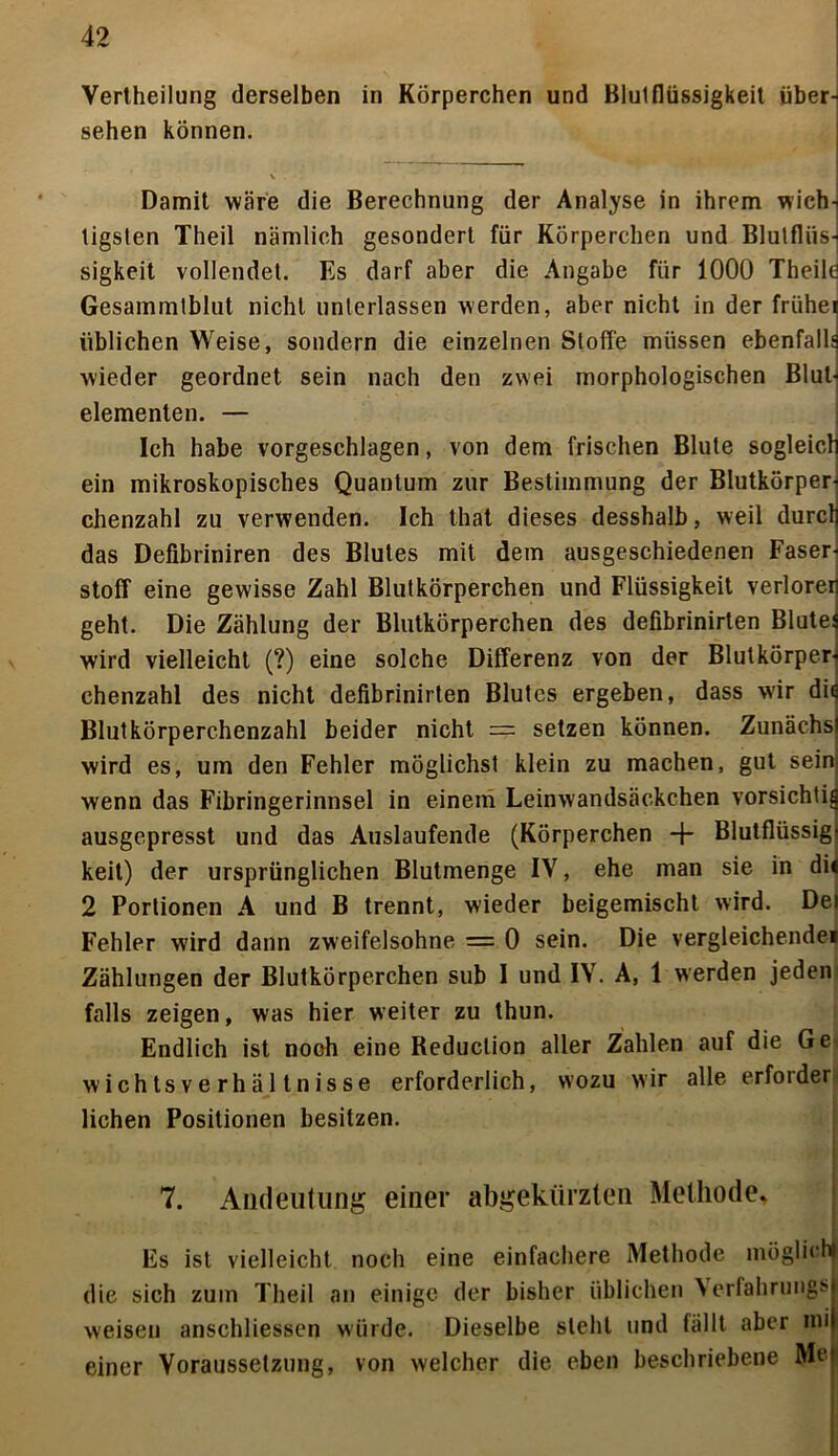 Vertheilung derselben in Körperchen und Blutflüssigkeit über^ sehen können. Damit wäre die Berechnung der Analyse in ihrem wich- tigsten Theil nämlich gesondert für Körperchen und Blutflüs-I sigkeit vollendet. Es darf aber die Angabe für 1000 Theilö Gesammtblut nicht unterlassen werden, aber nicht in der frühe! üblichen Weise, sondern die einzelnen Stoffe müssen ebenfalls wieder geordnet sein nach den zwei morphologischen Blul< elementen. — Ich habe vorgeschlagen, von dem frischen Blute sogleich ein mikroskopisches Quantum zur Bestimmung der Blutkörper-i chenzahl zu verwenden. Ich that dieses desshalb, weil durcl das Defibriniren des Blutes mit dem ausgeschiedenen Faser- stoff eine gewisse Zahl Blutkörperchen und Flüssigkeit verloren geht. Die Zählung der Blutkörperchen des defibrinirten Blutei wird vielleicht (?) eine solche Differenz von der Blutkörper-f chenzahl des nicht defibrinirten Blutes ergeben, dass wir di^ Blutkörperchenzahl beider nicht = setzen können. Zunächst wird es, um den Fehler möglichst klein zu machen, gut sein: wenn das Fibringerinnsel in einem Leinwandsäckchen vorsichtig ausgepresst und das Auslaufende (Körperchen + Blutflüssig- keit) der ursprünglichen Blutmenge IV, ehe man sie in di« 2 Portionen A und B trennt, wieder beigemischt wird. Del Fehler wird dann zweifelsohne = 0 sein. Die vergleichende« Zählungen der Blutkörperchen sub I und IV. A, 1 werden jeden falls zeigen, was hier weiter zu thun. Endlich ist noch eine Reduclion aller Zahlen auf die Ge wichtsverhältnisse erforderlich, wozu wir alle erforder liehen Positionen besitzen. AI 7. Andeutung einer abgekürzten Methode. Es ist vielleicht noch eine einfachere Methode möglich! die sich zum Theil an einige der bisher üblichen >erfahrungs| weisen anschliessen würde. Dieselbe steht und fällt aber inil einer Voraussetzung, von welcher die eben beschriebene Mef