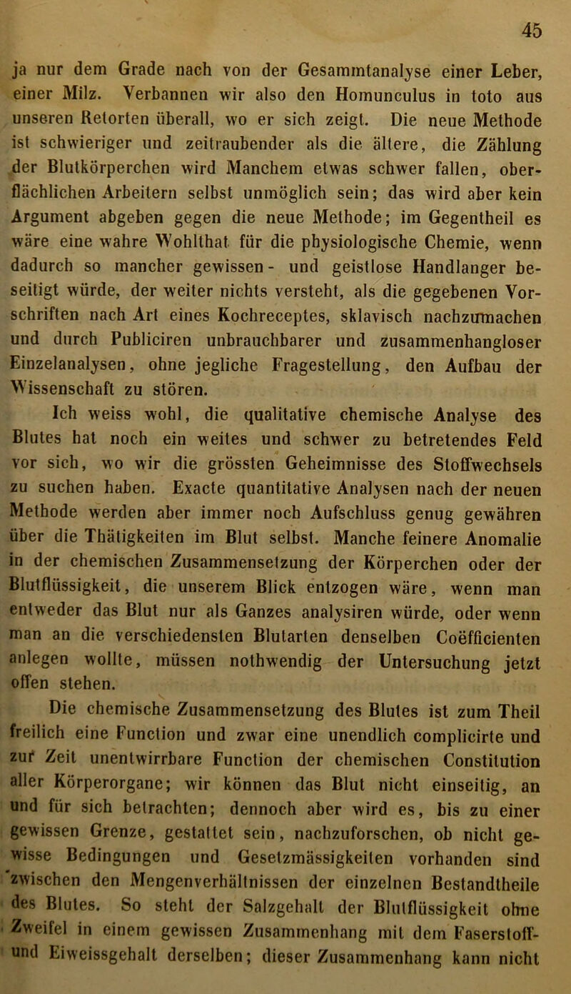 ja nur dem Grade nach von der Gesammtanalyse einer Leber, einer Milz. Verbannen wir also den Homunculus in toto aus unseren Retorten überall, wo er sich zeigt. Die neue Methode ist schwieriger und zeitraubender als die ältere, die Zählung der Blutkörperchen wird Manchem etwas schwer fallen, ober- flächlichen Arbeitern selbst unmöglich sein; das wird aber kein Argument abgeben gegen die neue Methode; im Gegentheil es wäre eine wahre Wohlthat für die physiologische Chemie, wenn dadurch so mancher gewissen- und geistlose Handlanger be- seitigt würde, der weiter nichts versteht, als die gegebenen Vor- schriften nach Art eines Kochreceptes, sklavisch nachzumachen und durch Publiciren unbrauchbarer und zusammenhangloser Einzelanalysen, ohne jegliche Fragestellung, den Aufbau der Wissenschaft zu stören. Ich weiss wohl, die qualitative chemische Analyse des Blutes hat noch ein weites und schwer zu betretendes Feld vor sich, wo wir die grössten Geheimnisse des Stoffwechsels zu suchen haben. Exacte quantitative Analysen nach der neuen Methode werden aber immer noch Aufschluss genug gewähren über die Thätigkeiten im Blut selbst. Manche feinere Anomalie in der chemischen Zusammensetzung der Körperchen oder der Blutflüssigkeit, die unserem Blick entzogen wäre, wenn man entweder das Blut nur als Ganzes analysiren würde, oder wenn man an die verschiedensten Blularten denselben Coefficienten anlegen wollte, müssen nothwendig der Untersuchung jetzt offen stehen. Die chemische Zusammensetzung des Blutes ist zum Theil freilich eine Function und zwar eine unendlich complicirte und zur Zeit unentwirrbare Function der chemischen Constitution aller Körperorgane; wir können das Blut nicht einseitig, an und für sich betrachten; dennoch aber wird es, bis zu einer gewissen Grenze, gestattet sein, nachzuforschen, ob nicht ge- wisse Bedingungen und Gesetzmässigkeiten vorhanden sind zwischen den Mengenverhältnissen der einzelnen Bestandteile des Blutes. So steht der Salzgehalt der Blutflüssigkeit ohne Zweifel in einem gewissen Zusammenhang mit dem Faserstoff- und Eiweissgehalt derselben; dieser Zusammenhang kann nicht