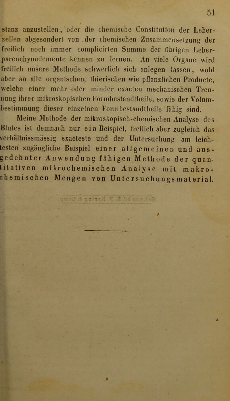 stanz anzustellen, oder die chemische Constitution der Leber- zellen abgesondert von der chemischen Zusammensetzung der freilich noch immer complicirten Summe der übrigen Leber- parenchymelemente kennen zu lernen. An viele Organe wird freilich unsere Methode schwerlich sich anlegen lassen, wohl aber an alle organischen, thierischen wrie pflanzlichen Producte, welche einer mehr oder minder exacten mechanischen Tren- nung ihrer mikroskopischen Formbestandlheile, sowie der Volum- bestimmung dieser einzelnen Formbestandtheile fähig sind. Meine Methode der mikroskopisch-chemischen Analyse des Blutes ist demnach nur ein Beispiel, freilich aber zugleich das verhältnissmässig exacteste und der Untersuchung am leich- testen zugängliche Beispiel einer allgemeinen und aus- gedehnter Anwendung fähigen Methode der quan- titativen mikrochemischen Analyse mit makro- chemischen Mengen von Untersuchungsmaterial. t < t