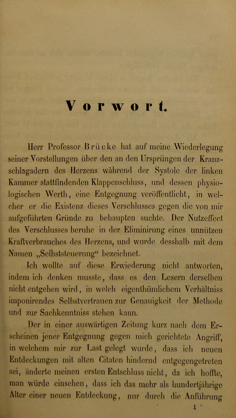 Vorwort. Herr Professor Brücke hat auf meine Wiederlegung’ seiner Vorstellungen über den an den Ursprüngen der Kranz- schlagadern des Herzens während der Systole der linken Kammer stattfindenden Klappenschluss, und dessen physio- logischen Werth, eine Entgegnung veröffentlicht, in wel- cher er die Existenz dieses Verschlusses gegen die von mir aufgeführten Gründe zu behaupten suchte. Der Nutzeffect des Verschlusses beruhe in der Eliminirung eines unnützen Kraftverbrauches des Herzens, und wurde desshalb mit dem Namen „Selbststeuerung“ bezeichnet. Ich wollte auf diese Erwiederung nicht antworten, indem ich denken musste, dass es den Lesern derselben nicht entgehen wird , in welch eigentümlichem Verhältnis imponircndes Selbstvertrauen zur Genauigkeit der Methode und zur Sachkenntnis stehen kann. Der in einer auswärtigen Zeitung kurz nach dem Er- scheinen jener Entgegnung gegen mich gerichtete Angriff, in welchem mir zur Last gelegt wurde, dass ich neuen Entdeckungen mit alten Citaten hindernd entgegengetreten sei, änderte meinen ersten Entschluss nicht, da ich hoffte, man würde einsehen, dass ich das mehr als hundertjährige Alter einer neuen Entdeckung, nur durch die Anführung