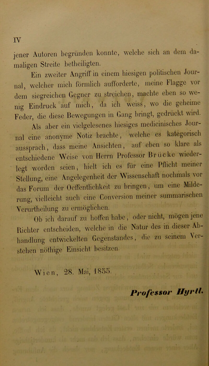 rv jener Autoren begründen konnte, welche sieh an dem da- maligen Streite betheiligten. Ein zweiter Angriff in einem hiesigen politischen Jour- nal, welcher mich förmlich aufforderte, meine Flagge vor dem siegreichen Gegner zu streichen, machte eben so we- nig Eindruck auf mich, da ich weiss, wo die geheime Feder, die diese Bewegungen in Gang bringt, gedrückt wird. Als aber ein vielgelesenes hiesiges medicinisches Jour- nal eine anonyme Notiz brachte, welche es kategorisch aussprach, dass meine Ansichten, auf eben so klare als entschiedene Weise von Herrn Professor Brücke wieder- legt worden seien, hielt ich es für eine Pflicht meiner Stellung, eine Angelegenheit der Wissenschaft nochmals \or das Forum der Oeffentlichkeit zu bringen, um eine Milde- rung, vielleicht auch eine Conversion meiner summarischen Verurtheilung zu ermöglichen. Ob ich darauf zu hoffen habe, oder nicht, mögen jene Richter entscheiden, welche in die Natur des in dieser Ab- handlung entwickelten Gegenstandes, die zu seinem Vei stehen nöthige Einsicht besitzen. Professor HyrtL Wien, 28. Mai, 1855.