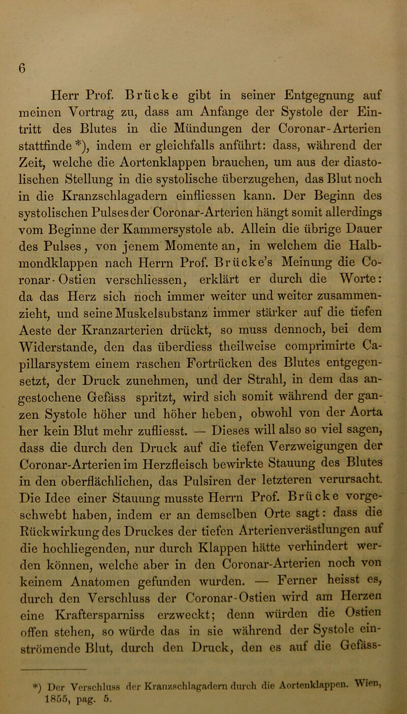 Herr Prof. Brücke gibt in seiner Entgegnung auf meinen Vortrag zu, dass am Anfänge der Systole der Ein- tritt des Blutes in die Mündungen der Coronar-Arterien stattfinde *), indem er gleichfalls anführt: dass, während der Zeit, welche die Aortenklappen brauchen, um aus der diasto- lischen Stellung in die systolische überzugehen, das Blut noch in die Kranzschlagadern einfliessen kann. Der Beginn des systolischen Pulses der Coronar-Arterien hängt somit allerdings vom Beginne der Kammersystole ab. Allein die übrige Dauer des Pulses, von jenem Momente an, in welchem die Halb- mondklappen nach Herrn Prof. Br ficke’s Meinung die Co- ronar-Ostien verschliessen, erklärt er durch die Worte: da das Herz sich noch immer weiter und weiter zusammen- zieht, und seine Muskelsubstanz immer stärker auf die tiefen Aeste der Kranzarterien drückt, so muss dennoch, bei dem Widerstande, den das überdiess theilweise comprimirte Ca- pillarsystem einem raschen Fortrücken des Blutes entgegen- setzt, der Druck zunehmen, und der Strahl, in dem das an- gestochene Gefäss spritzt, wird sich somit während der gan- zen Systole höher und höher heben, obwohl von der Aorta her kein Blut mehr zufliesst. — Dieses will also so viel sagen, dass die durch den Druck auf die tiefen Verzweigungen der Coronar-Arterien im Herzfleisch bewirkte Stauung des Blutes in den oberflächlichen, das Pulsiren der letzteren verursacht. Die Idee einer Stauung musste Herrn Prof. Brücke vorge- schwebt haben, indem er an demselben Orte sagt: dass die Rückwirkung des Druckes der tiefen Arterienverästlungen aut die hochliegenden, nur durch Klappen hätte verhindert wer- den können, welche aber in den Coronar-Arterien noch von keinem Anatomen gefunden wurden. — Ferner heisst es, durch den Verschluss der Coronar-Ostien wird am Herzen eine Kraftersparniss erzweckt; denn würden die Ostien offen stehen, so würde das in sie während der Systole ein- strömende Blut, durch den Druck, den es auf die Gefäss- *) Dor Verschluss der Kran/Schlagadern durch die Aortenklappen. Wien, 1855, pag. 5.