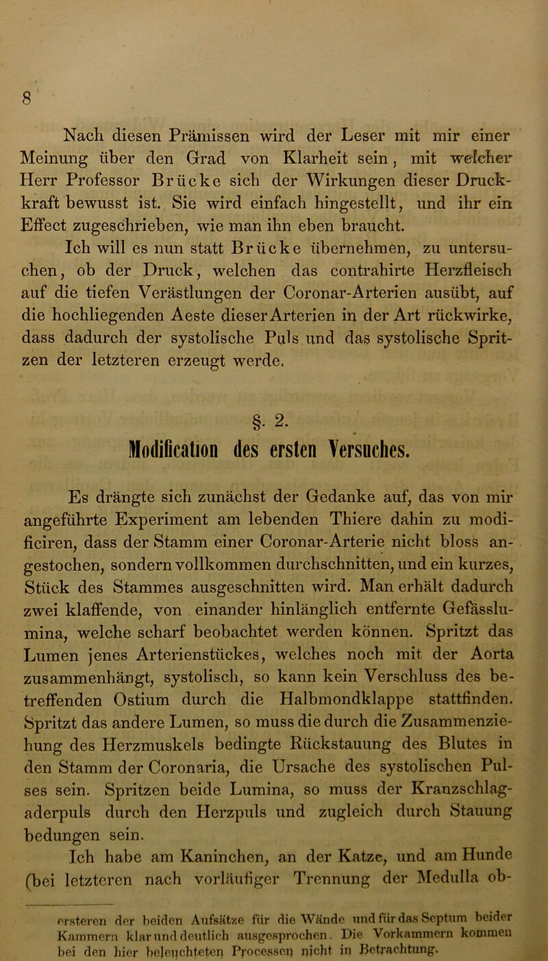 Nach diesen Prämissen wird der Leser mit mir einer Meinung über den Grad von Klarheit sein, mit welcher Herr Professor Brücke sich der Wirkungen dieser Druck- kraft bewusst ist. Sie wird einfach hingestellt, und ihr ein Effect zugeschrieben, wie man ihn eben braucht. Ich will es nun statt Brücke übernehmen, zu untersu- chen, ob der Druck, welchen das contrahirte Herzfleisch auf die tiefen Verästlungen der Coronar-Arterien ausübt, auf die hochliegenden Aeste dieser Arterien in der Art rückwirke, dass dadurch der systolische Puls und das systolische Sprit- zen der letzteren erzeugt werde. §- 2. Modilication des ersten Versuches. Es drängte sich zunächst der Gedanke auf, das von mir angeführte Experiment am lebenden Thiere dahin zu modi- ficiren, dass der Stamm einer Coronar-Arterie nicht bloss an- gestochen, sondern vollkommen durchschnitten, und ein kurzes, Stück des Stammes ausgeschnitten wird. Man erhält dadurch zwei klaffende, von einander hinlänglich entfernte Gefässlu- mina, welche scharf beobachtet werden können. Spritzt das Lumen jenes Arterienstückes, welches noch mit der Aorta zusammenhängt, systolisch, so kann kein Verschluss des be- treffenden Ostium durch die Halbmondklappe stattfinden. Spritzt das andere Lumen, so muss die durch die Zusammenzie- hung des Herzmuskels bedingte Rückstauung des Blutes in den Stamm der Coronaria, die Ursache des systolischen Pul- ses sein. Spritzen beide Lumina, so muss der Kranzschlag- aderpuls durch den Herzpuls und zugleich durch Stauung bedungen sein. Ich habe am Kaninchen, an der Katze, und am Hunde (bei letzteren nach vorläufiger Trennung der Medulla ob- ersteren der beiden Aufsätze fiir die Wände und für das Septum beider Kammern klar und deutlich ausgesprochen. Die Vorkammern kommen bei den hier beleuchteten Processen nicht in Betrachtung.