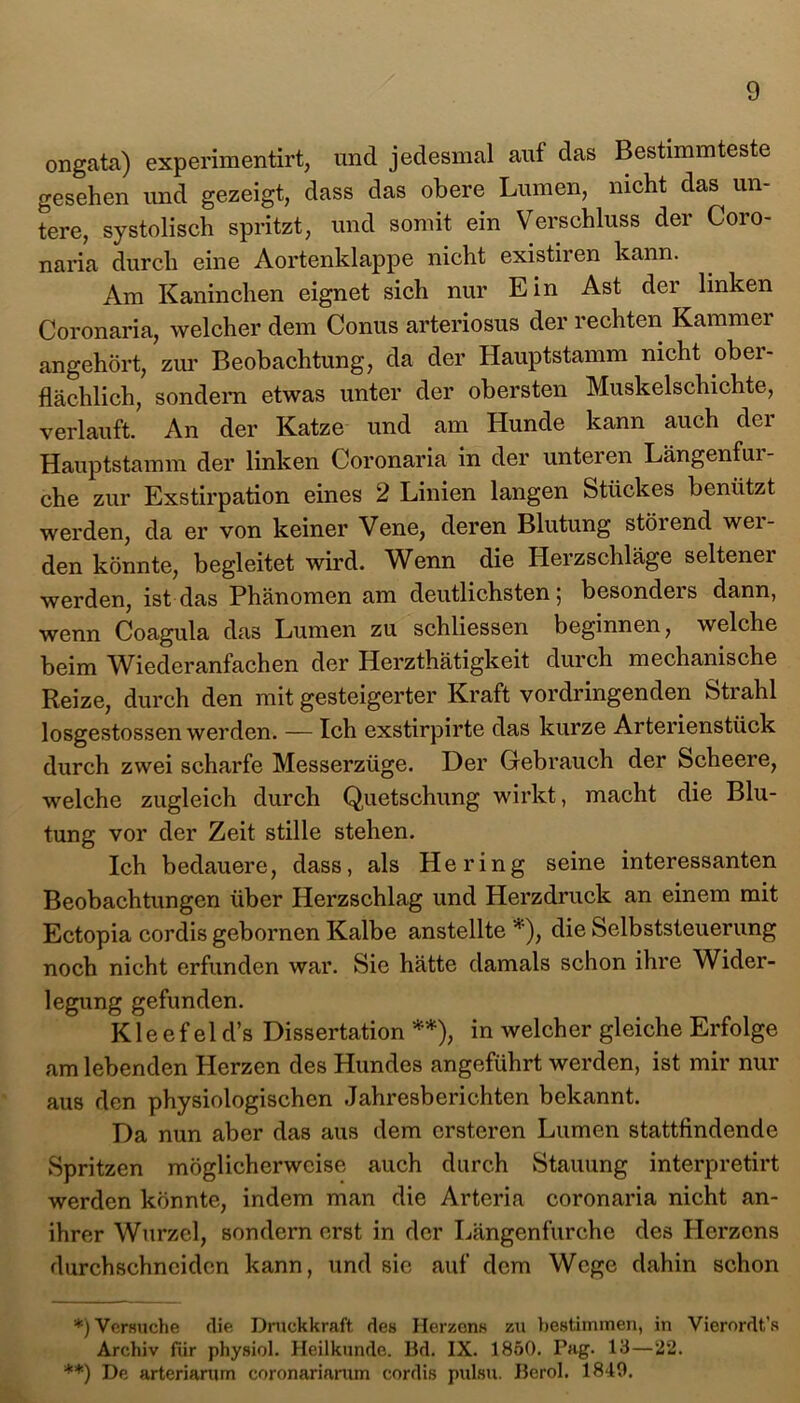 ongata) experimentirt, und jedesmal auf das Bestimmteste gesehen und gezeigt, dass das obere Lumen, nicht das un- tere, systolisch spritzt, und somit ein Verschluss der Coro- naria durch eine Aortenklappe nicht existiren kann. Am Kaninchen eignet sich nur Lin Ast der linken Coronaria, welcher dem Conus arteriosus der rechten Kammer angehört, zur Beobachtung, da der Hauptstamm nicht ober- flächlich, sondern etwas unter der obersten Muskelschichte, verlauft. An der Katze und am Hunde kann auch der Hauptstamm der linken Coronaria in der unteren Längenfur- che zur Exstirpation eines 2 Linien langen Stückes benützt werden, da er von keiner Vene, deren Blutung störend wei- den könnte, begleitet wird. Wenn die Herzschläge seltener werden, ist das Phänomen am deutlichsten 5 besondeis dann, wenn Coagula das Lumen zu schliessen beginnen, welche beim Wiederanfachen der Herzthätigkeit durch mechanische Reize, durch den mit gesteigerter Kraft vordringenden Strahl losgestossen werden. — Ich exstirpirte das kurze Arterienstück durch zwei scharfe Messerzüge. Der Gebrauch der Scheere, welche zugleich durch Quetschung wirkt, macht die Blu- tung vor der Zeit stille stehen. Ich bedauere, dass, als Hering seine interessanten Beobachtungen über Herzschlag und Herzdruck an einem mit Ectopia cordis gebornen Kalbe anstellte *), die Selbststeuerung noch nicht erfunden war. Sie hätte damals schon ihre Wider- legung gefunden. K1 e ef el d’s Dissertation **), in welcher gleiche Erfolge am lebenden Herzen des Hundes angeführt werden, ist mir nur aus den physiologischen Jahresberichten bekannt. Da nun aber das aus dem crsteren Lumen stattfindende Spritzen möglicherweise auch durch Stauung interpretirt werden könnte, indem man die Arteria coronaria nicht an- ihrer Wurzel, sondern erst in der Längenfurche des Herzens durchschnciden kann, und sie auf dem Wege dahin schon *) Versuche die Druckkraft des Herzens zu bestimmen, in Vierordt’s Archiv für physiol. Heilkunde. Bd. IX. 1850. Pag. 13—22. **) De arteriarurn coronariamm cordis pulsu. Berol. 1849.