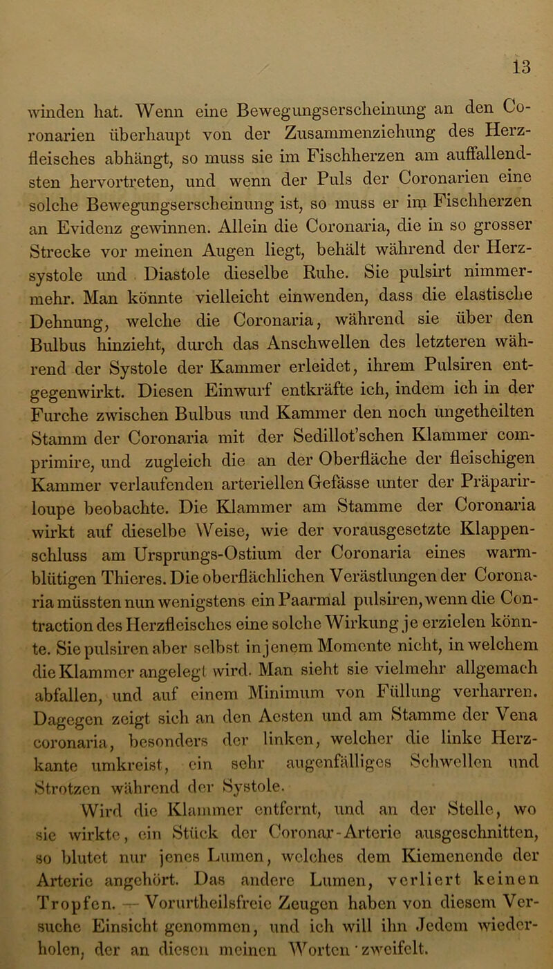 winden hat. Wenn eine Bewegungserscheinung an den Go- ronarien überhaupt von der Zusammenziehung des Herz- Heisches abhängt, so muss sie im Fischherzen am auffallend- sten hervortreten, und wenn der Puls der Coronarien eine solche Bewegungserscheinung ist, so muss er im Fischherzen an Evidenz gewinnen. Allein die Coronaria, die in so grosser Strecke vor meinen Augen liegt, behält während der Herz- systole und Diastole dieselbe Ruhe. Sie pulsirt nimmer- mehr. Man könnte vielleicht einwenden, dass die elastische Dehnung, welche die Coronaria, während sie über den Bulbus hinzieht, durch das Anschwellen des letzteren wäh- rend der Systole der Kammer erleidet, ihrem Pulsiren ent- gegenwirkt. Diesen Einwurf entkräfte ich, indem ich in der Furche zwischen Bulbus und Kammer den noch ungetheilten Stamm der Coronaria mit der Sedillot’schen Klammer com- primire, und zugleich die an der Oberfläche der fleischigen Kammer verlaufenden arteriellen Gefässe unter der Präparir- loupe beobachte. Die Klammer am Stamme der Coronaria wirkt auf dieselbe Weise, wie der vorausgesetzte Klappen- schluss am Ursprungs-Ostium der Coronaria eines warm- blütigen Thieres. Die oberflächlichen Verästlungen der Corona- ria müssten nun wenigstens ein Paarmal pulsiren, wenn die Con- traction des Herzfleisches eine solche Wirkung je erzielen könn- te. Sie pulsiren aber selbst in jenem Momente nicht, in welchem die Klammer angelegt wird. Man sieht sie vielmehr allgemach abfallen, und auf einem Minimum von Füllung verharren. Dagegen zeigt sich an den Acstcn und am Stamme der \ ena coronaria, besonders der linken, welcher die linke Herz- kante umkreist, ein sehr augenfälliges Schwellen und Strotzen während der Systole. Wird die Klammer entfernt, und an der Stelle, wo sie wirkte, ein Stück der Coronar-Arterie ausgeschnitten, so blutet nur jenes Lumen, welches dem Kiemenende der Arterie angehört. Das andere Lumen, verliert keinen Tropfen, Vorurteilsfreie Zeugen haben von diesem Ver- suche Einsicht genommen, und ich will ihn Jedem wieder- holen, der an diesen meinen Worten' zweifelt.