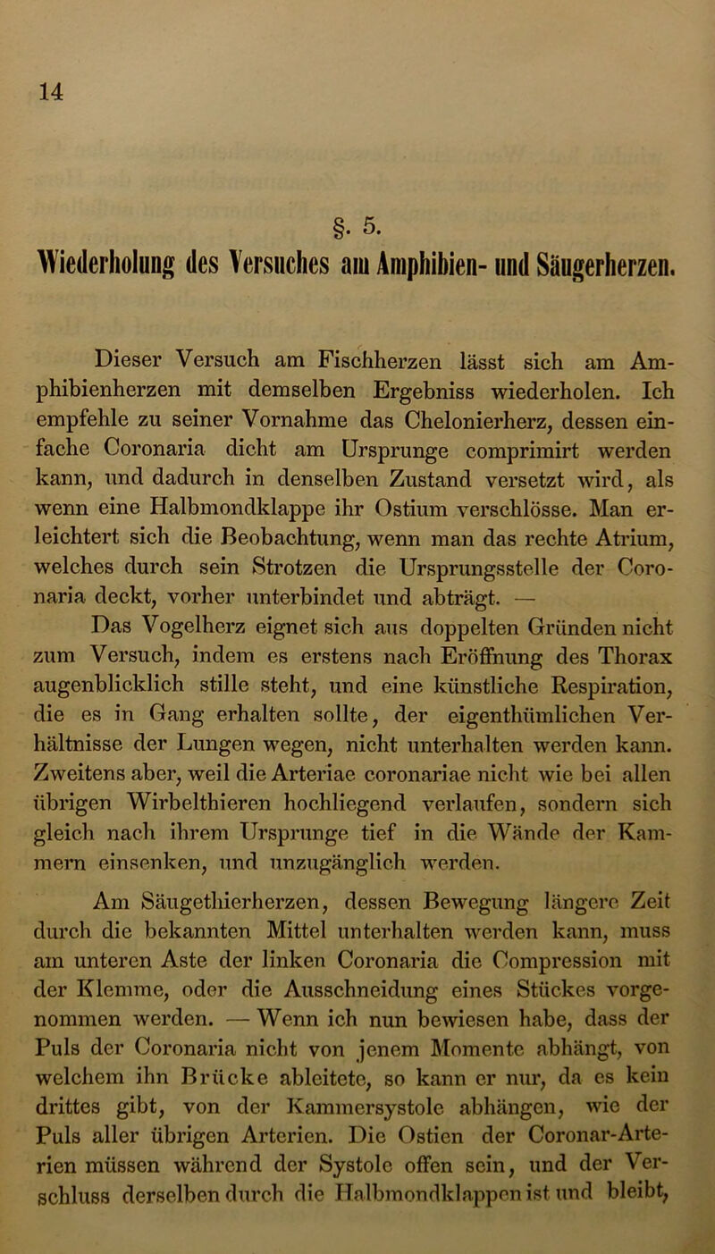 §• 5. Wiederholung des Versuches am Amphibien- und Säugerherzen. Dieser Versuch am Fischherzen lässt sich am Am- phibienherzen mit demselben Ergebniss wiederholen. Ich empfehle zu seiner Vornahme das Chelonierherz, dessen ein- fache Coronaria dicht am Ursprünge comprimirt werden kann, und dadurch in denselben Zustand versetzt wird, als wenn eine Halbmondklappe ihr Ostium verschlösse. Man er- leichtert sich die Beobachtung, wenn man das rechte Atrium, welches durch sein Strotzen die Ursprungsstelle der Coro- naria deckt, vorher unterbindet und abträgt. — Das Vogelherz eignet sich aus doppelten Gründen nicht zum Versuch, indem es erstens nach Eröffnung des Thorax augenblicklich stille steht, und eine künstliche Respiration, die es in Gang erhalten sollte, der eigenthümlichen Ver- hältnisse der Lungen wegen, nicht unterhalten werden kann. Zweitens aber, weil die Arteriae coronariae nicht wie bei allen übrigen Wirbelthieren hochliegend verlaufen, sondern sich gleich nach ihrem Ursprünge tief in die Wände der Kam- mern einsenken, und unzugänglich werden. Am Säugethierherzen, dessen Bewegung längere Zeit durch die bekannten Mittel unterhalten werden kann, muss am unteren Aste der linken Coronaria die Compression mit der Klemme, oder die Ausschneidung eines Stückes vorge- nommen werden. — Wenn ich nun bewiesen habe, dass der Puls der Coronaria nicht von jenem Momente abhängt, von welchem ihn Brücke ableitete, so kann er nur, da es kein drittes gibt, von der Kammersystole abhängen, wie der Puls aller übrigen Arterien. Die Ostien der Coronar-Arte- rien müssen während der Systole offen sein, und der Ver- schluss derselben durch die Halbmondklappen ist und bleibt,