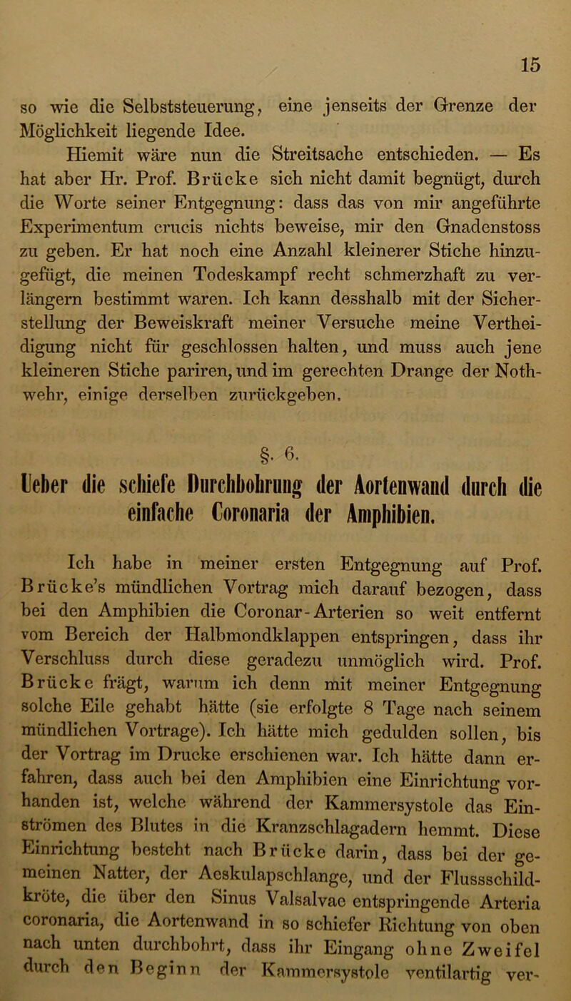 so wie die Selbststeuerung, eine jenseits der Grenze der Möglichkeit liegende Idee. Hiemit wäre nun die Streitsache entschieden. — Es hat aber Hr. Prof. Brücke sich nicht damit begnügt, durch die Worte seiner Entgegnung: dass das von mir angeführte Experimentum crucis nichts beweise, mir den Gnadenstoss zu geben. Er hat noch eine Anzahl kleinerer Stiche hinzu- gefügt, die meinen Todeskampf recht schmerzhaft zu ver- längern bestimmt waren. Ich kann desshalb mit der Sicher- stellung der Beweiskraft meiner Versuche meine Verthei- digung nicht für geschlossen halten, und muss auch jene kleineren Stiche pariren, und im gerechten Drange der Noth- wehr, einige derselben zurückgeben. §• 6- Ueber die schiefe Durchbohrung der Aortenwand durch die einfache Coronaria der Amphibien. Ich habe in meiner ersten Entgegnung auf Prof. Brücke’s mündlichen Vortrag mich darauf bezogen, dass bei den Amphibien die Coronar-Arterien so weit entfernt vom Bereich der Halbmondklappen entspringen, dass ihr Verschluss durch diese geradezu unmöglich wird. Prof. Brücke frägt, warum ich denn mit meiner Entgegnung solche Eile gehabt hätte (sie erfolgte 8 Tage nach seinem mündlichen Vortrage). Ich hätte mich gedulden sollen, bis der Vortrag im Drucke erschienen war. Ich hätte dann er- fahren, dass auch bei den Amphibien eine Einrichtung vor- handen ist, welche während der Kammersystole das Ein- strömen des Blutes in die Kranzschlagadern hemmt. Diese Einrichtung besteht nach Brücke darin, dass bei der ge- meinen Natter, der Aeskulapschlange, und der Flussschild- kröte, die über den Sinus Valsalvae entspringende Arteria coronaria, die Aortenwand in so schiefer Richtung von oben nach unten durchbohrt, dass ihr Eingang ohne Zweifel durch den Beginn der Kammersystole ventilartig ver-