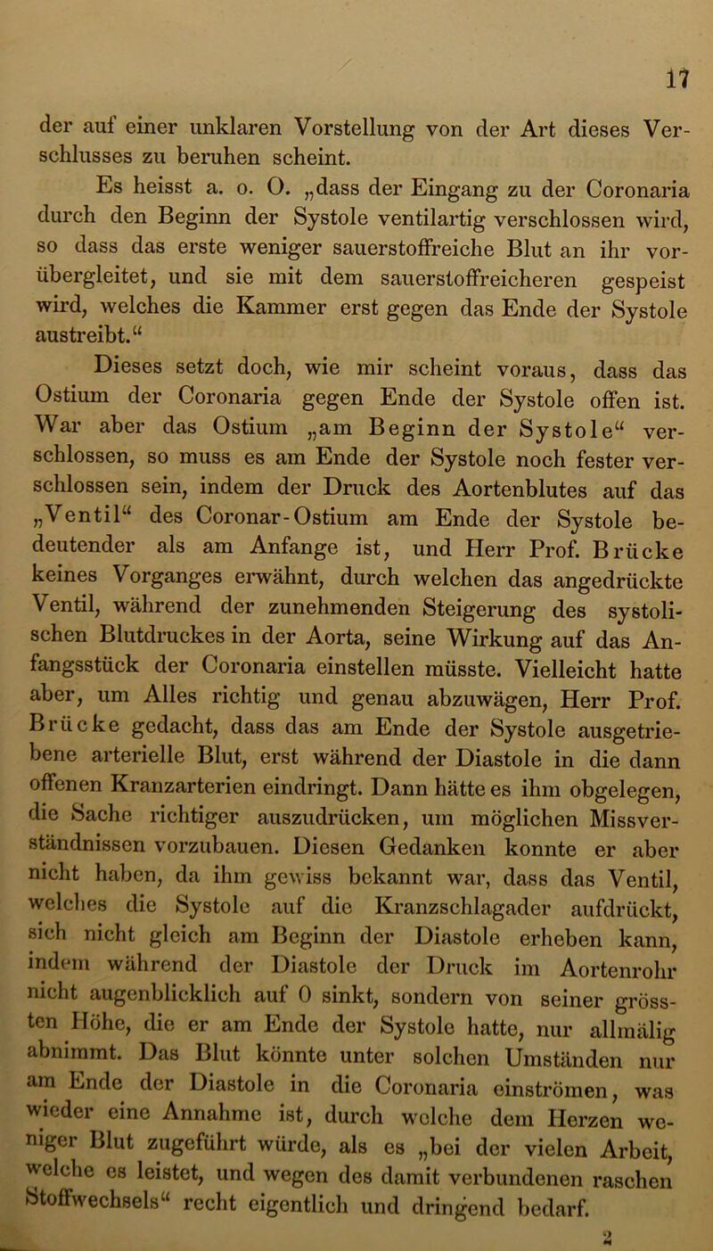 der aui einer unklaren Vorstellung von der Art dieses Ver- schlusses zu beruhen scheint. Es heisst a. o. O. „dass der Eingang zu der Coronaria durch den Beginn der Systole ventilartig verschlossen wird, so dass das erste weniger sauerstoffreiche Blut an ihr vor- übergleitet, und sie mit dem sauerstoffreicheren gespeist wird, welches die Kammer erst gegen das Ende der Systole austreibt.“ Dieses setzt doch, wie mir scheint voraus, dass das Ostium der Coronaria gegen Ende der Systole offen ist. War aber das Ostium „am Beginn der Systole“ ver- schlossen, so muss es am Ende der Systole noch fester ver- schlossen sein, indem der Druck des Aortenblutes auf das „Ventil“ des Coronar-Ostium am Ende der Systole be- deutender als am Anfänge ist, und Herr Prof. Brücke keines Vorganges erwähnt, durch welchen das angedrückte Ventil, während der zunehmenden Steigerung des systoli- schen Blutdruckes in der Aorta, seine Wirkung auf das An- fangsstück der Coronaria einstellen müsste. Vielleicht hatte aber, um Alles richtig und genau abzuwägen, Herr Prof. Brücke gedacht, dass das am Ende der Systole ausgetrie- bene arterielle Blut, erst während der Diastole in die dann offenen Kranzarterien eindringt. Dann hätte es ihm obgelegen, die Sache richtiger auszudrücken, um möglichen Missver- ständnissen vorzubauen. Diesen Gedanken konnte er aber nicht haben, da ihm gewiss bekannt war, dass das Ventil, welches die Systole auf die Kranzschlagader aufdrückt, sich nicht gleich am Beginn der Diastole erheben kann, indem während der Diastole der Druck im Aortenrohr nicht augenblicklich auf 0 sinkt, sondern von seiner gröss- ten Höhe, die er am Ende der Systole hatte, nur allmälig abnimmt. Das Blut könnte unter solchen Umständen nur am Ende der Diastole in die Coronaria einströmen, was wieder eine Annahme ist, durch welche dem Herzen we- niger Blut zugeführt würde, als es „bei der vielen Arbeit, welche es leistet, und wegen des damit verbundenen raschen Stoffwechsels“ recht eigentlich und dringend bedarf.