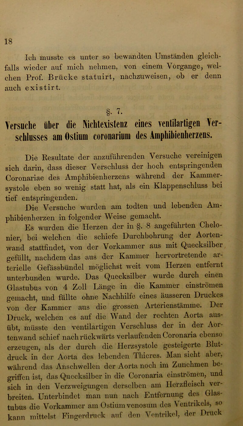 Ich musste es unter so bewandten Umständen gleich- falls wieder auf mich nehmen, von einem Vorgänge, wel- chen Prof. Brücke statuirt, nachzuweisen, ob er denn auch existirt. §• 7. Versuche über die Nichtexisteiiz eines venlilartigeu Ver- schlusses am Oslium coronarium des Ainphibienherzens. Die Resultate der anzuführenden Versuche vereinigen sich darin, dass dieser Verschluss der hoch entspringenden Coronariae des Amphibienherzens während der Karnmei- systole eben so wenig statt hat, als ein Klappenschluss bei tief entspringenden. Die Versuche wurden am todten und lebenden Am- phibienherzen in folgender Weise gemacht. Es wurden die Herzen der in §. 8 angeführten Chelo- nier, bei welchen die schiefe Durchbohrung der Aoiten- wand stattfindet, von der Vorkammer aus mit Quecksilbei gefüllt, nachdem das aus der Kammer hervortretende ar- terielle Gefässbündel möglichst weit vom Herzen entfernt unterbunden wurde. Das Quecksilber wurde durch einen Glastubus von 4 Zoll Länge in die Kammer einströmen gemacht, und füllte ohne Nachhilfe eines äusseien Diuckes von der Kammer aus die grossen Arterienstämme. Der Druck, welchen es auf die Wand der rechten Aorta aus- übt, müsste den ventilartigen Verschluss der in der Aoi- tenwand schief nach rückwärts verlaufenden Coronaria ebenso erzeugen, als der durch die Herzsystolc gesteigerte Blut- druck in der Aorta des lebenden Thicres. Han sieht abei, während das Anschwellen der Aorta noch im Zunchmen be- griffen ist, das Quecksilber in die Coronaria einströmen, und sich in den Verzweigungen derselben am Herzfleisch ver- breiten. Unterbindet man nun nach Entfernung des Glas- tubus die Vorkammer am Ostium venosum des Ventrikels, so kann mittelst Fingerdruck auf den Ventrikel, der Druck