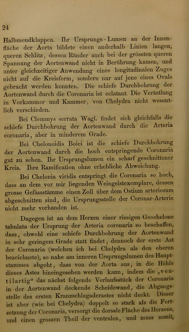 Halbmondklappen. Ihr Ursprungs - Lumen an der Innen- fläche der Aorta bildete einen anderhalb Linien langen, queren Schlitz, dessen Ränder auch bei der grössten queren Spannung der Aortenwand nicht in Berührung kamen, und unter gleichzeitiger Anwendung eines longitudinalen Zuges nicht auf die Kreisform, sondern nur auf jene eines Ovals gebracht werden konnten. Die schiefe Durchbohrung der. Aortenwand durch die Coronaria ist eclatant. Die Verästlung in Vorkammer und Kammer, von Chelydra nicht wesent- lich verschieden. Bei Clemmys serrata Wagl. flndet sich gleichfalls die schiefe Durchbohrung der Aortenwand durch die Arteria coronaria, aber in minderem Grade. Bei Chelonoidis Boiei ist die schiefe Durchbohrung der Aortenwand durch die hoch entspringende Coronaria gut zu sehen. Ihr Ursprungslumen ein scharf geschnittener Kreis. Ihre Ramiflcation ohne erhebliche Abweichung. Bei Chelonia viridis entspringt die Coronaria so hoch, dass an dem vor mir liegenden Weingeistexemplare, dessen grosse Gefässstämme einen Zoll über dem Ostium arteriosum abgeschnitten sind, die Ursprungsstelle der Coronar-Arterie nicht mehr vorhanden ist. Dagegen ist an dem Herzen einer riesigen Geochelone tabulata der Ursprung der Arteria coronaria so beschaffen, dass, obwohl eine schiefe Durchbohrung der Aortenwand in sehr geringem Grade statt findet, dennoch der erste Ast der Coronaria (welchen ich bei Chelydra als den oberen bezeichnete), so nahe am inneren Ursprungslumen des Haupt- stammes abgeht, dass von der Aorta aus, in die Höhle dieses Astes hineingesehen werden kann, indem die „v e n- tilartig“ das nächst folgende Verlaufsstück der Coronaria in der Aortenwand deckende Scheidewand, die Abgangs- stelle des ersten Kranzschlagaderastes nicht deckt. Dieser ist aber (wie bei Chelydra) doppelt so stark als die Fort- setzung der Coronaria, versorgt die dorsale Fläche des Herzens, und einen grossen Theil der ventralen, und muss somit,