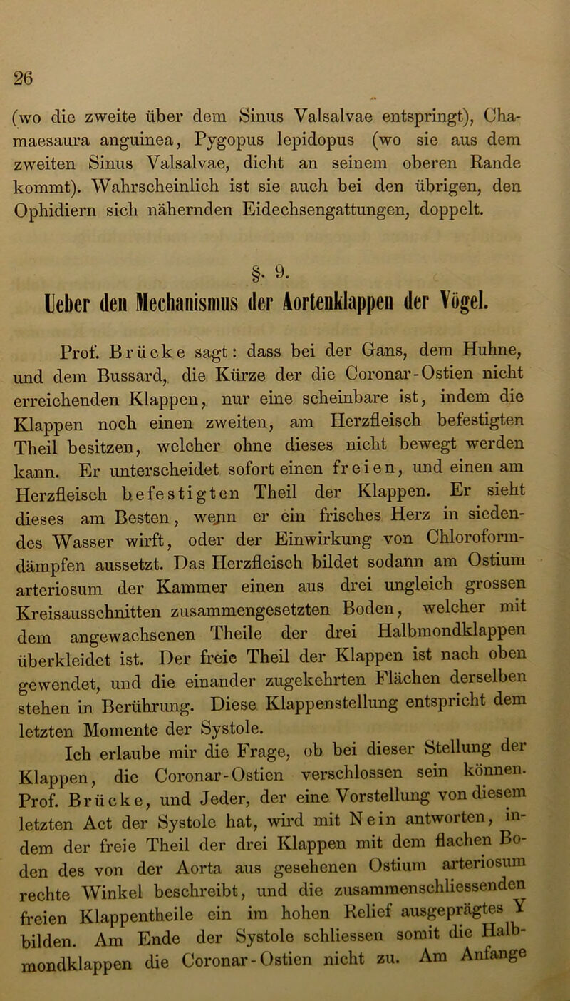 (wo die zweite über dem Sinus Valsalvae entspringt), Cha- maesaura anguinea, Pygopus lepidopus (wo sie aus dem zweiten Sinus Valsalvae, dicht an seinem oberen Rande kommt). Wahrscheinlich ist sie auch bei den übrigen, den Ophidiern sich nähernden Eidechsengattungen, doppelt. §. 9. Leber den Mechanismus der Aortenklappen der Vögel. Prof. Brücke sagt: dass bei der Gans, dem Huhne, und dem Bussard, die Kürze der die Coronar-Ostien nicht erreichenden Klappen, nur eine scheinbare ist, indem die Klappen noch einen zweiten, am Herzfleisch befestigten Theil besitzen, welcher ohne dieses nicht bewegt werden kann. Er unterscheidet sofort einen freien, und einen am Herzfleisch befestigten Theil der Klappen. Er sieht dieses am Besten, wejm er ein frisches Herz in sieden- des Wasser wirft, oder der Einwirkung von Chloroform- dämpfen aussetzt. Das Herzfleisch bildet sodann am Ostium arteriosum der Kammer einen aus drei ungleich grossen Kreisausschnitten zusammengesetzten Boden, welcher mit dem angewachsenen Theile der drei Halbmondklappen überkleidet ist. Der freie Theil der Klappen ist nach oben gewendet, und die einander zugekehrten Flächen derselben stehen in Berührung. Diese Klappenstellung entspricht dem letzten Momente der Systole. Ich erlaube mir die Frage, ob bei dieser Stellung dei Klappen, die Coronar-Ostien verschlossen sein können. Prof. Brücke, und Jeder, der eine Vorstellung von diesem letzten Act der Systole hat, wird mit Nein antworten, in- dem der freie Theil der drei Klappen mit dem flachen Bo- den des von der Aorta aus gesehenen Ostium arteriosum rechte Winkel beschreibt, und die zusammenschliessenden freien Klappentheile ein im hohen Relief ausgeprägtes Y bilden. Am Ende der Systole schliessen somit die Halb- mondklappen die Coronar-Ostien nicht zu. Am Anfänge