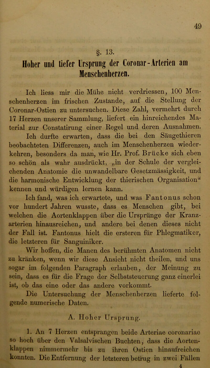 §• 13. Hoher und tiefer Ursprung der Coronar- Arterien am Menschcnherzen. Ich Hess mir die Mühe nicht verdriessen, 100 Men- schenherzen im frischen Zustande, auf die Stellung der Coronar-Ostien zu untersuchen. Diese Zahl, vermehrt durch 17 Herzen unserer Sammlung, liefert ein hinreichendes Ma- terial zur Constatirung einer Regel und deren Ausnahmen. Ich durfte erwarten, dass die bei den Säugethieren beobachteten Differenzen, auch im Menschenherzen wieder- kehren, besonders da man, wie Hr. Prof. Brücke sich eben so schön als wahr ausdrückt, „in der Schule der verglei- chenden Anatomie die unwandelbare Gesetzmässigkeit, und die harmonische Entwicklung der thierischen Organisation“ kennen und würdigen lernen kann. Ich fand, was ich erwartete, und was Fant onus schon vor hundert Jahren wusste, dass es Menschen gibt, bei welchen die Aortenklappen über die Ursprünge der Kranz- arterien hinausreichen, und andere bei denen dieses nicht der Fall ist. Fantonus hielt die ersteren für Phlegmatiker, die letzteren für Sanguiniker. Wir hoffen, die Manen des berühmten Anatomen nicht zu kränken, wenn wir diese Ansicht nicht theilen, und uns sogar im folgenden Paragraph erlauben, der Meinung zu sein, dass es für die Frage der Selbststeuerung ganz einerlei ist, ob das eine oder das andere vorkommt. Die Untersuchung der Menschenherzen lieferte fol- gende numerische Daten. A. Hoher Ursprung. 1. An 7 Herzen entsprangen beide Artcriae coronariae so hoch über den Valsalvischen Buchten, dass die Aorten- klappen nimmermehr bis zu ihren Ostien hinaufreichen konnten. Die Entfernung der letzteren betrug in zwei Fällen 4