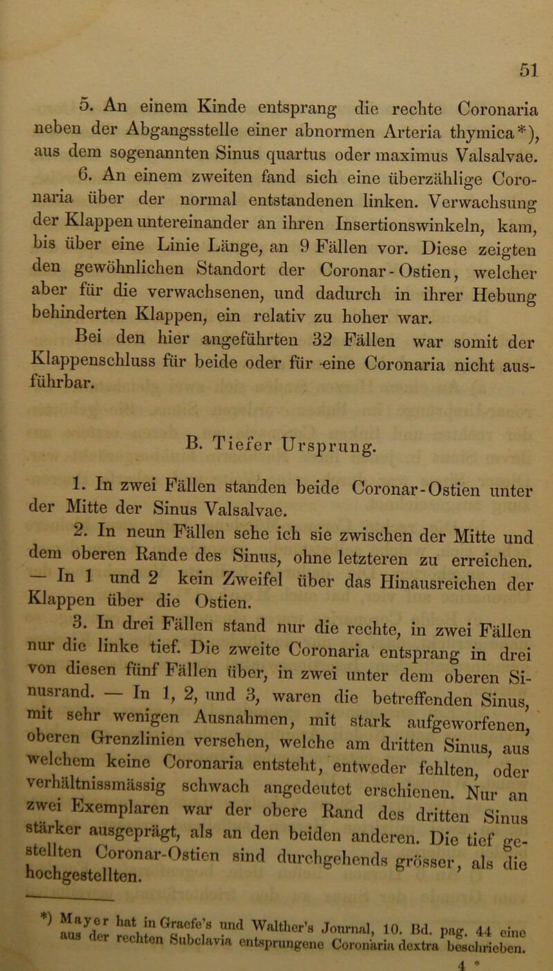 5. An einem Kinde entsprang die rechte Coronaria neben der Abgangsstelle einer abnormen Arteria thymica*), aus dem sogenannten Sinus quartus oder maximus Valsalvae. 6. An einem zweiten fand sich eine überzählige Coro- naria über der normal entstandenen linken. Verwachsung der Klappen untereinander an ihren Insertionswinkeln, kam, bis über eine Linie Länge, an 9 Fällen vor. Diese zeigten den gewöhnlichen Standort der Coronar - Ostien, welcher aber für die verwachsenen, und dadurch in ihrer Hebung behinderten Klappen, ein relativ zu hoher war. Bei den hier angeführten 32 Fällen war somit der Klappenschluss für beide oder für -eine Coronaria nicht aus- führbar. B. T iefer Ursprung. 1. In zwei Fällen standen beide Coronar-Ostien unter der Mitte der Sinus Valsalvae. 2. In neun Fällen sehe ich sie zwischen der Mitte und dem oberen Rande des Sinus, ohne letzteren zu erreichen. In 1 und 2 kein Zweifel über das Hinausreichen der Klappen über die Ostien. 3. In drei Fällen stand nur die rechte, in zwei Fällen nur die linke tief. Die zweite Coronaria entsprang in drei von diesen fünf Fällen über, in zwei unter dem oberen Si- nusrand. — In 1, 2, und 3, waren die betreffenden Sinus, mit sehr wenigen Ausnahmen, mit stark aufgeworfenen oberen Grenzlinien versehen, welche am dritten Sinus, aus welchem keine Coronaria entsteht, entweder fehlten, oder verhältnissmässig schwach angedeutet erschienen. Nur an zwei Exemplaren war der obere Rand des dritten Sinus starker ausgeprägt, als an den beiden anderen. Die tief ge- stellten Coronar-Ostien sind durchgehends grösser, als die hochgestellten. ^ hati?1 G£a®fe’a ?nd Walther’s Journal, 10. Bd. pag. 44 eine rec 1 cn Subclavia entsprungene Coronaria dextra beschrieben.