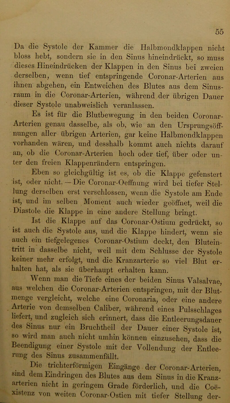 Da die Systole der Kammer die Halbmondklappen nickt bloss hebt, sondern sie in den Sinus hineindrückt, so muss dieses Hineindrücken der Klappen in den Sinus bei zweien derselben, wenn tief entspringende Coronar-Arterien aus ihnen abgehen, ein Entweichen des Blutes aus dem Sinus- raum in die Coronar-Arterien, während der übrigen Dauer dieser Systole unabweislich veranlassen. Es ist für die Blutbewegung in den beiden Coronar- Arterien genau dasselbe, als ob, wie an den UrsprungsöfF- nungen aller übrigen Arterien, gar keine Halbmondklappen vorhanden wären, und desshalb kommt auch nichts darauf an, ob die Coronar-Arterien hoch oder tief, über oder un- ter den freien Klappenrändern entspringen. Eben so gleichgültig ist es, ob die Klappe gefenstert ist, oder nicht.—Die Coronar-Oeffnung wird bei tiefer Stel- lung derselben erst verschlossen, wenn die Systole am Ende ist, und im selben Moment auch wieder geöffnet, weil die Diastole die Klappe in eine andere Stellung bringt. Ist die Klappe auf das Coronar-Ostium gedrückt, so ist auch die Systole aus, und die Klappe hindert, wenn sie auch ein tiefgelegenes Coronar-Ostium deckt, den Blutein- tritt in dasselbe nicht, weil mit dem Schlüsse der Systole keiner mehr erfolgt, und die Kranzarterie so viel Blut er- halten hat, als sie überhaupt erhalten kann. Wenn man die Tiefe eines der beiden Sinus Valsalvae, aus welchen die Coronar-Arterien entspringen, mit der Blut- menge vergleicht, welche eine Coronaria, oder eine andere Arterie von demselben Caliber, während eines Pulsschlages liefert, und zugleich sich erinnert, dass die Entleerungsdauer des Sinus nur ein Bruchtheil der Dauer einer Systole ist, so wird man auch nicht umhin können einzusehen, dass die Beendigung einer Systole mit der Vollendung der Entlee- rung des Sinus zusammenfällt. Die trichterförmigen Eingänge der Coronar-Arterien, sind dem Eindringen des Blutes aus dem Sinus in die Kranz- arterien nicht in geringem Grade förderlich, und die Coe- xistenz von weiten Coronar-Ostien mit tiefer Stellung der-