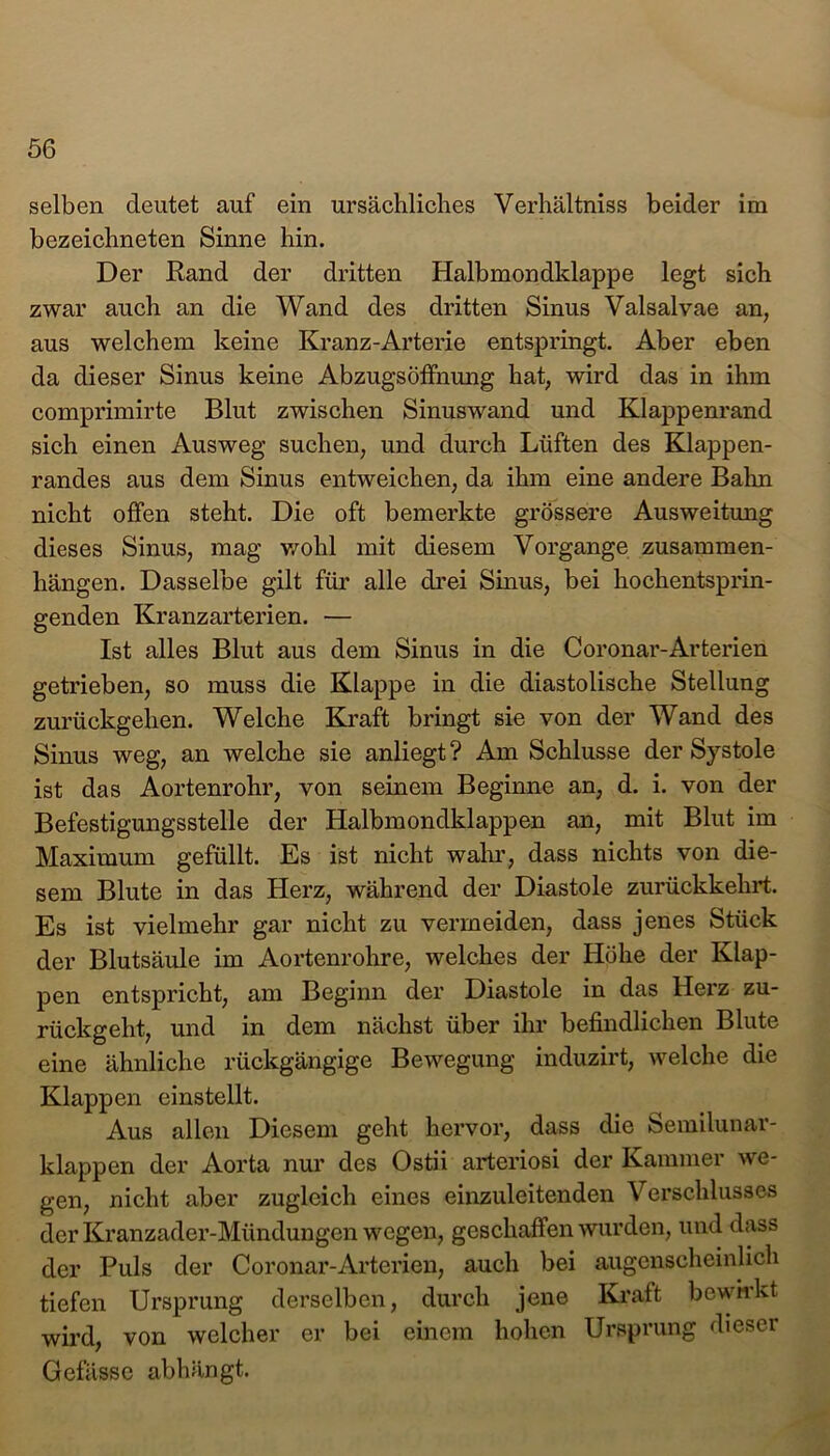 selben deutet auf ein ursächliches Verhältniss beider im bezeichneten Sinne hin. Der Rand der dritten Halbmondklappe legt sich zwar auch an die Wand des dritten Sinus Valsalvae an, aus welchem keine Kranz-Arterie entspringt. Aber eben da dieser Sinus keine Abzugsöffnung hat, wird das in ihm comprimirte Blut zwischen Sinuswand und Klappenrand sich einen Ausweg suchen, und durch Lüften des Klappen- randes aus dem Sinus entweichen, da ihm eine andere Bahn nicht offen steht. Die oft bemerkte grössere Ausweitung dieses Sinus, mag wohl mit diesem Vorgänge Zusammen- hängen. Dasselbe gilt für alle drei Sinus, bei hochentsprin- genden Kranzarterien. — Ist alles Blut aus dem Sinus in die Coronar-Arterien getrieben, so muss die Klappe in die diastolische Stellung zurückgehen. Welche Kraft bringt sie von der Wand des Sinus weg, an welche sie anliegt? Am Schlüsse der Systole ist das Aortenrohr, von seinem Beginne an, d. i. von der Befestigungsstelle der Halbmondklappen an, mit Blut im Maximum gefüllt. Es ist nicht wahr, dass nichts von die- sem Blute in das Herz, während der Diastole zurückkehrt. Es ist vielmehr gar nicht zu vermeiden, dass jenes Stück der Blutsäule im Aortenrohre, welches der Höhe der Klap- pen entspricht, am Beginn der Diastole in das Herz zu- rückgeht, und in dem nächst über ihr befindlichen Blute eine ähnliche rückgängige Bewegung induzirt, welche die Klappen einstellt. Aus allen Diesem geht hervor, dass die Semilunar- klappen der Aorta nur des Ostii arteriosi der Kammer we- gen, nicht aber zugleich eines einzuleitenden Verschlusses der Kranzader-Mündungen wegen, geschaffen wurden, und dass der Puls der Coronar-Arterien, auch bei augenscheinlich tiefen Ursprung derselben, durch jene Kraft bewirkt wird, von welcher er bei einem hohen Ursprung dieser Gefässe abhängt.