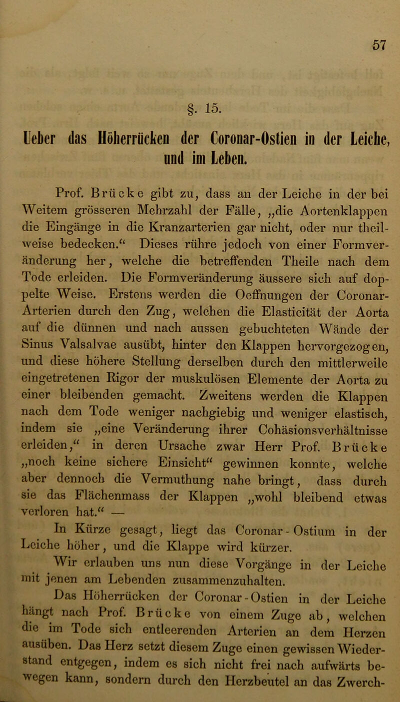 §• 15. Leber das Höberriicken der Coronar-Östien in der Leiche, und im Leben. Prof. Brücke gibt zu, dass an der Leiche in der bei Weitem grösseren Mehrzahl der Fälle, „die Aortenklappen die Eingänge in die Kranzarterien gar nicht, oder nur theil- weise bedecken/4 Dieses rühre jedoch von einer Form Ver- änderung her, welche die betreffenden Theile nach dem Tode erleiden. Die Formveränderung äussere sich auf dop- pelte Weise. Erstens werden die Oeffnungen der Coronar- Arterien durch den Zug, welchen die Elasticität der Aorta auf die dünnen und nach aussen gebuchteten Wände der Sinus Valsalvae ausübt, hinter den Klappen hervorgezogen, und diese höhere Stellung derselben durch den mittlerweile eingetretenen Rigor der muskulösen Elemente der Aorta zu einer bleibenden gemacht. Zweitens werden die Klappen nach dem Tode weniger nachgiebig und weniger elastisch, indem sie „eine Veränderung ihrer Cohäsionsverhältnisse erleiden,“ in deren Ursache zwar Herr Prof. Brücke „noch keine sichere Einsicht“ gewinnen konnte, welche aber dennoch die Vermuthung nahe bringt, dass durch sie das Flächenmass der Klappen „wohl bleibend etwas verloren hat.“ — In Kürze gesagt, liegt das Coronar - Ostiiun in der Leiche höher, und die Klappe wird kürzer. Wir erlauben uns nun diese Vorgänge in der Leiche mit jenen am Lebenden zusammenzuhalten. Das Plöherrücken der Coronar - Ostien in der Leiche hängt nach Prof. Brücke von einem Zuge ab, welchen die im Tode sich entleerenden Arterien an dem Herzen ausüben. Das Herz setzt diesem Zuge einen gewissen Wieder- stand entgegen, indem es sich nicht frei nach aufwärts be- wegen kann, sondern durch den Herzbeutel an das Zwerch-