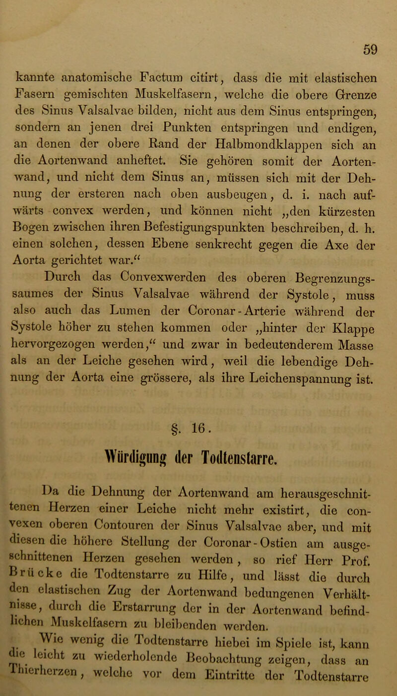 kannte anatomische Factum citirt, dass die mit elastischen Fasern gemischten Muskelfasern, welche die obere Grenze des Sinus Valsalvae bilden, nicht aus dem Sinus entspringen, sondern an jenen drei Punkten entspringen und endigen, an denen der obere Rand der Halbmondklappen sich an die Aortenwand anheftet. Sie gehören somit der Aorten- wand, und nicht dem Sinus an, müssen sich mit der Deh- nung der ersteren nach oben ausbeugen, d. i. nach auf- wärts convex werden, und können nicht „den kürzesten Bogen zwischen ihren Befestigungspunkten beschreiben, d. h. einen solchen, dessen Ebene senkrecht gegen die Axe der Aorta gerichtet war.“ Durch das Convexwerden des oberen Begrenzungs- saumes der Sinus Valsalvae während der Systole, muss also auch das Lumen der Coronar - Arterie während der Systole höher zu stehen kommen oder „hinter der Klappe hervorgezogen werden,“ und zwar in bedeutenderem Masse als an der Leiche gesehen wird, weil die lebendige Deh- nung der Aorta eine grössere, als ihre Leichenspannung ist. §. 16- Würdigung der Todtenstarre. Da die Dehnung der Aortenwand am herausgeschnit- tenen Pierzen einer Leiche nicht mehr existirt, die con- vexen oberen Contouren der Sinus Valsalvae aber, und mit diesen die höhere Stellung der Coronar - Ostien am ausge- schnittenen Herzen gesehen werden, so rief Herr Prof. Brücke die Todtenstarre zu Hilfe, und lässt die durch den elastischen Zug der Aortenwand bedungenen Verhält- nisse, durch die Erstarrung der in der Aortenwand befind- lichen Muskelfasern zu bleibenden werden. Wie wenig die Todtenstarre hiebei im Spiele ist, kann ie leicht zu wiederholende Beobachtung zeigen, dass an Thierherzen, welche vor dem Eintritte der Todtenstarre