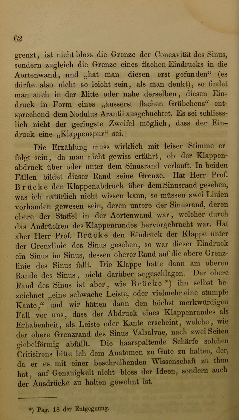 grenzt, ist nicht bloss die Grenze der Concavität des Sinus, sondern zugleich die Grenze eines flachen Eindrucks in die Aortenwand, und „hat man diesen erst gefunden“ (es dürfte also nicht so leicht sein, als man denkt), so findet man auch in der Mitte oder nahe derselben, diesen Ein- druck in Form eines „äusserst flachen Grübchens“ ent- sprechend dem Nodulus Arantii ausgebuchtet. Es sei schliess- lich nicht der geringste Zweifel möglich, dass der Ein- druck eine „Klappenspur“ sei. Die Erzählung muss wirklich mit leiser Stimme er folgt sein, da man nicht gewiss erfährt, ob der Klappen- abdruck über oder unter dem Sinusrand verlauft. In beiden Fällen bildet dieser Rand seine Grenze. Hat Herr Prof. Brücke den Klappenabdruck über dem Sinusrand gesehen, was ich natürlich nicht wissen kann, so müssen zwei Linien vorhanden gewesen sein, deren untere der Sinusrand, deren obere der Staffel in der Aortenwand war, welcher durch das Andrücken des Klappenrandes hervorgebracht war. Hat aber Herr Prof. Brücke den Eindruck der Klappe unter der Grenzlinie des Sinus gesehen, so war dieser Eindruck ein Sinus im Sinus, dessen oberer Rand auf die obere Gi enz- linie des Sinus fällt. Die Klappe hatte dann am oberen Rande des Sinus, nicht darüber angeschlagen. Der obere Rand des Sinus ist aber, wie Brücke *) ihn selbst be- zeichnet „eine schwache Leiste, oder vielmehr eine stumpfe Kante,“ und wir hätten dann den höchst merkwürdigen Fall vor uns, dass der Abdruck eines Klappenrandes als Erhabenheit, als Leiste oder Kante erscheint, welche, wie der obere Grenzrand des Sinus Valsalvae, nach zwei Seiten giebelförmig abfällt. Die haarspaltende Schärfe solchen Critisirens bitte ich dem Anatomen zu Gute zu halten, der, da er es mit einer beschreibenden Wissenschaft zu thun hat, auf Genauigkeit nicht bloss der Ideen, sondern auch der Ausdrücke zu halten gewohnt ist.