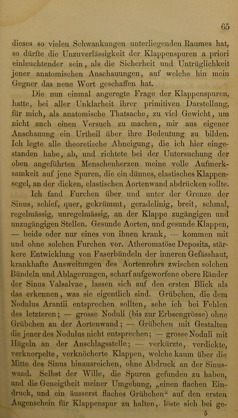 dieses so vielen Schwankungen unterliegenden Raumes hat, so dürfte die Unzuverlässigkeit der Klappenspuren a priori einleuchtender sein, als die Sicherheit und Untrüglichkeit jener anatomischen Anschauungen, auf welche hin mein Gegner das neue Wort geschaffen hat. Die nun einmal angeregte Frage der Klappenspuren, hatte, bei aller Unklarheit ihrer primitiven Darstellung, für mich, als anatomische Thatsache, zu viel Gewicht, um nicht auch einen Versuch zu machen, mir aus eigener Anschauung ein Urtheil über ihre Bedeutung zu bilden. Ich legte alle theoretische Abneigung, die ich hier einge- standen habe, ab, und richtete bei der Untersuchung der oben angeführten Menschenherzen meine volle Aufmerk- samkeit auf jene Spuren, die ein dünnes, elastisches Klappen- segel, an der dicken, elastischen Aortenwand abdrücken sollte. Ich fand Furchen über und unter der Grenze der Sinus, schief, quer, gekrümmt, geradelinig, breit, schmal, regelmässig, unregelmässig, an der Klappe zugängigen und unzugängigen Stellen. Gesunde Aorten, und gesunde Klappen, — beide oder nur eines von ihnen krank, — kommen mit und ohne solchen Furchen vor. Atheromatöse Deposita, stär- kere Entwicklung von Faserbündeln der inneren Gefässhaut, krankhafte Ausweitungen des Aortenrohrs zwischen solchen Bündeln und Ablagerungen, scharf aufgeworfene obere Ränder der Sinus Valsalvae, lassen sich auf den ersten Blick als das erkennen, was sie eigentlich sind. Grübchen, die dem Nodulus Arantii entsprechen sollten, sehe ich bei Fehlen des letzteren; — grosse Noduli (bis zur Erbsengrösse) ohne Grübchen an der Aortenwand; — Grübchen mit Gestalten die jener des Nodulus nicht entsprechen; — grosse Noduli mit Hügeln an der Anschlagsstclle; — verkürzte, verdickte, verknorpelte, verknöcherte Klappen, welche kaum über die Mitte des Sinus hinausreichen, ohne Abdruck an der Sinus- wand. Selbst der Wille, die Spuren gefunden zu haben, und die Geneigtheit meiner Umgebung, „einen flachen Ein- druck, und ein äusserst flaches Grübchen“ auf den ersten Augenschein für Klappenspur zu halten,- löste sich bei ge- ö