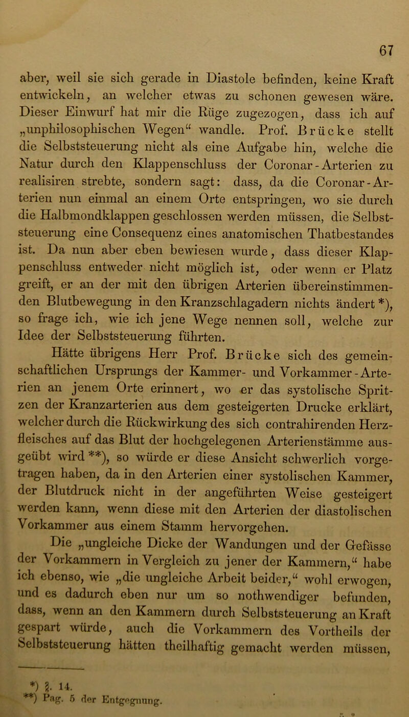 aber, weil sie sich gerade in Diastole befinden, keine Kraft entwickeln, an welcher etwas zu schonen gewesen wäre. Dieser Einwurf hat mir die Rüge zugezogen, dass ich auf „unphilosophischen Wegen“ wandle. Prof. Brücke stellt die Selbststeuerung nicht als eine Aufgabe hin, welche die Natur durch den Klappenschluss der Coronar - Arterien zu realisiren strebte, sondern sagt: dass, da die Coronar-Ar- terien nun einmal an einem Orte entspringen, wo sie durch die Halbmondklappen geschlossen werden müssen, die Selbst- steuerung eine Consequenz eines anatomischen Thatbestandes ist. Da nun aber eben bewiesen wurde, dass dieser Klap- penschluss entweder nicht möglich ist, oder wenn er Platz greift, er an der mit den übrigen Arterien übereinstimmen- den Blutbewegung in den Kranzschlagadern nichts ändert *), so frage ich, wie ich jene Wege nennen soll, welche zur Idee der Selbststeuerung führten. Hätte übrigens Herr Prof. Brücke sich des gemein- schaftlichen Ursprungs der Kammer- und Vorkammer-Arte- rien an jenem Orte erinnert, wo er das systolische Sprit- zen der Kranzarterien aus dem gesteigerten Drucke erklärt, welcher durch die Rückwirkung des sich contrahirenden Herz- fleisches auf das Blut der hochgelegenen Arterienstämme aus- geübt wird **), so würde er diese Ansicht schwerlich vorge- tragen haben, da in den Arterien einer systolischen Kammer, der Blutdruck nicht in der angeführten Weise gesteigert werden kann, wenn diese mit den Arterien der diastolischen Vorkammer aus einem Stamm hervorgehen. Die „ungleiche Dicke der Wandungen und der Gefässe der Vorkammern in Vergleich zu jener der Kammern,“ habe ich ebenso, wie „die ungleiche Arbeit beider,“ wohl erwogen, und es dadurch eben nur um so nothwendiger befunden, dass, wenn an den Kammern durch Selbststeuerung an Kraft gespart würde, auch die Vorkammern des Vortheils der Selbststeuerung hätten theilhaftig gemacht werden müssen, . *) l 14. **) P*#- 5 der Entgegnung.