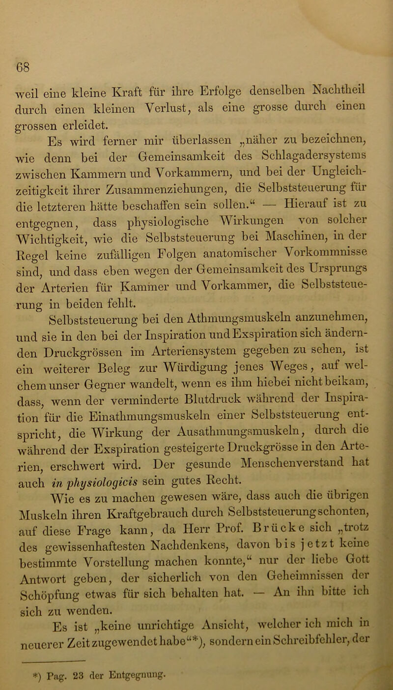 weil eine kleine Kraft für ihre Erfolge denselben Nachtheil durch einen kleinen Verlust, als eine grosse durch einen grossen erleidet. Es wird ferner mir überlassen „näher zu bezeichnen, wie denn bei der Gemeinsamkeit des Schlagadersystems zwischen Kammern und Vorkammern, und bei der Ungleich- zeitigkeit ihrer Zusammenziehungen, die Selbststeuerung für die letzteren hätte beschaffen sein sollen. u Hierauf ist zu entgegnen, dass physiologische Wirkungen von solcher Wichtigkeit, wie die Selbststeuerung bei Maschinen, in der Regel keine zufälligen Folgen anatomischer Vorkommnisse sind, und dass eben wegen der Gemeinsamkeit des Ursprungs der Arterien für Kammer und Vorkammer, die Selbststeue- rung in beiden fehlt. Selbststeuerung bei den Athmungsmuskeln anzunehmen, und sie in den bei der Inspiration und Exspiration sich ändern- den Druckgrössen im Arteriensystem gegeben zu sehen, ist ein weiterer Beleg zur Würdigung jenes Weges, auf wel- chem unser Gegner wandelt, wenn es ihm hiebei nicht beikam, dass, wenn der verminderte Blutdruck während der Inspira- tion für die Einathmungsmuskeln einer Selbststeuerung ent- spricht, die Wirkung der Ausathmungsmuskeln, durch die während der Exspiration gesteigerte Druckgrösse in den Arte- rien, erschwert wird. Der gesunde Menschenverstand hat auch in physiologicis sein gutes Recht. Wie es zu machen gewesen wäre, dass auch die übrigen Muskeln ihren Kraftgebrauch durch Selbststeuerung schonten, auf diese Frage kann, da Herr Prof. Brücke sich „trotz des gewissenhaftesten Nachdenkens, davon bis jetzt keine bestimmte Vorstellung machen konnte,“ nur der liebe Gott Antwort geben, der sicherlich von den Geheimnissen der Schöpfung etwas für sich behalten hat. — An ihn bitte ich sich zu wenden. Es ist „keine unrichtige Ansicht, welcher ich mich in neuerer Zeit zugewendet habe“5*1), sondern ein Schreibfehler, der