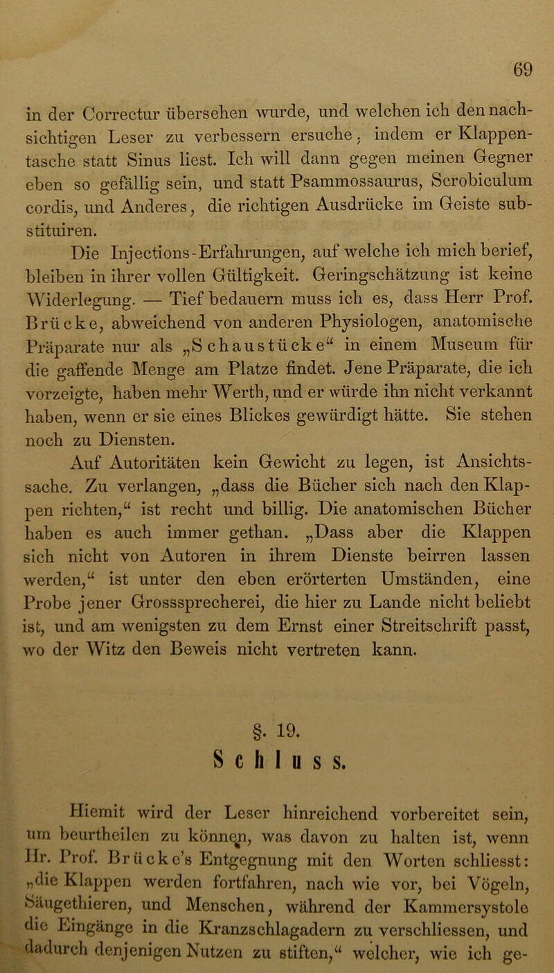 in der Correctur übersehen wurde, und welchen ich den nach- sichtigen Leser zu verbessern ersuche. indem er Klappen- tasche statt Sinus liest. Ich will dann gegen meinen Gegner eben so gefällig sein, und statt Psammossaurus, Scrobiculum cordis, und Anderes, die richtigen Ausdrücke im Geiste sub- stituiren. Die Inj ections - Erfahrungen, auf welche ich mich berief, bleiben in ihrer vollen Gültigkeit. Geringschätzung ist keine Widerlegung. — Tief bedauern muss ich es, dass Herr Prof. Brücke, abweichend von anderen Physiologen, anatomische Präparate nur als „Schaustücke“ in einem Museum für die gaffende Menge am Platze findet. Jene Präparate, die ich vorzeigte, haben mehr Werth, und er würde ihn nicht verkannt haben, wenn er sie eines Blickes gewürdigt hätte. Sie stehen noch zu Diensten. Auf Autoritäten kein Gewicht zu legen, ist Ansichts- sache. Zu verlangen, „dass die Bücher sich nach den Klap- pen richten,“ ist recht und billig. Die anatomischen Bücher haben es auch immer gethan. „Dass aber die Klappen sich nicht von Autoren in ihrem Dienste beirren lassen werden,“ ist unter den eben erörterten Umständen, eine Probe jener Grosssprecherei, die hier zu Lande nicht beliebt ist, und am wenigsten zu dem Ernst einer Streitschrift passt, wo der Witz den Beweis nicht vertreten kann. §. 19. Schluss. Hiemit wird der Leser hinreichend vorbereitet sein, um beurtheilen zu können, was davon zu halten ist, wenn Ilr. Prof. Brücke’s Entgegnung mit den Worten schliesst: „die Klappen werden fortfahren, nach wie vor, bei Vögeln, Säugethieren, und Menschen, während der Kammcrsystole die Eingänge in die Kranzschlagadern zu versehliessen, und dadurch denjenigen Nutzen zu stiften,“ welcher, wie ich ge-