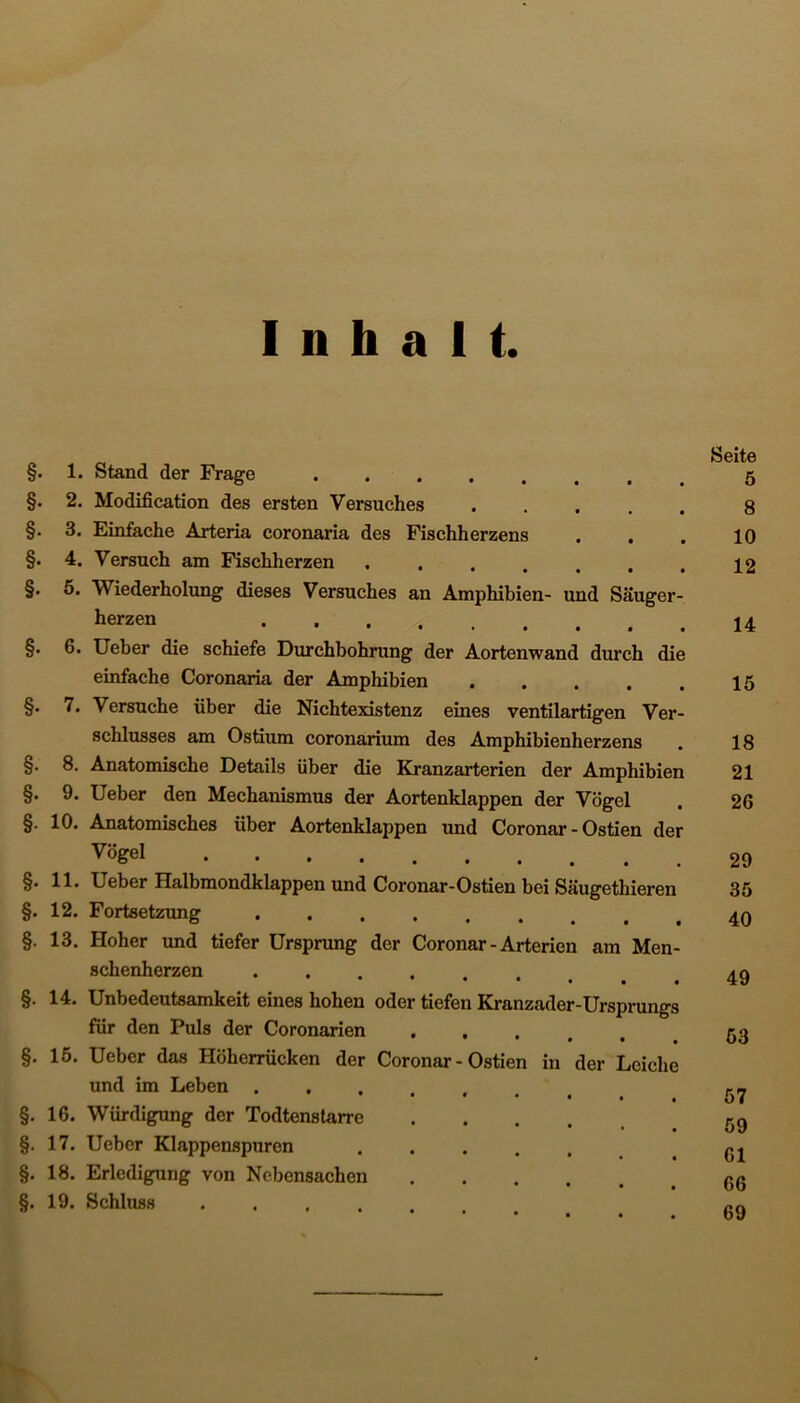 Inhalt. §• §. §• §. §. 1. Stand der Frage . 2. Modification des ersten Versuches 3. Einfache Arteria coronaria des Fischherzens 4. Versuch am Fischherzen ... 5. Wiederholung dieses Versuches an Amphibien- und Säuger- herzen §. 6. Ueber die schiefe Durchbohrung der Aortenwand durch die einfache Coronaria der Amphibien . §. 7. Versuche über die Nichtexistenz eines ventilartigen Ver- schlusses am Ostium coronarium des Amphibienherzens §. 8. Anatomische Details über die Kranzarterien der Amphibien §. 9. Ueber den Mechanismus der Aortenklappen der Vögel §. 10. Anatomisches über Aortenklappen und Coronar - Ostien der Vögel §.11. Ueber Halbmoudklappen und Coronar-Ostien bei Säugethieren §. 12. Fortsetzung §. 13. Hoher und tiefer Ursprung der Coronar - Arterien am Men- schenherzen .... • • • • §. 14. Unbedeutsamkeit eines hoben oder tiefen Kranzader-Ursprungs für den Puls der Coronarien * • # • , §. 15. Ueber das Höherrücken der Coronar-Ostien in der Leiche und im Leben . §. 16. Würdigung der Todtenstarre .... §. 17. Ueber Klappenspuren §. 18. Erledigung von Nebensachen §. 19. Schluss ..... Seite 5 8 10 12 14 15 18 21 26 29 35 40 49 53 57 59 61 66 69