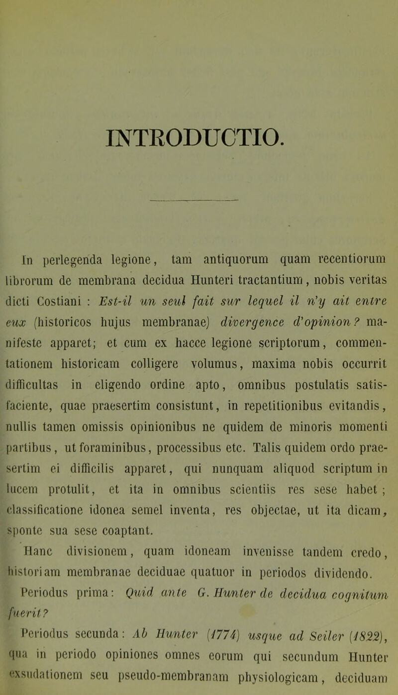 INTRODUCTIO. In perlegenda legione, tam antiquorum quam recentiorum librorum de membrana decidua Hunteri tractantium, nobis veritas dicti Costiani : Est-il un seul fait sur lequel il n'y ait entre eux (historicos hujus membranae) divergence d'opinion? ma- nifeste apparet; et cum ex hacce legione scriptorum, commen- tationem historicam colligere volumus, maxima nobis occurrit difficultas in eligendo ordine apto, omnibus postulatis satis- faciente, quae praesertim consistunt, in repetitionibus evitandis, nullis tamen omissis opinionibus ne quidem de minoris momenti partibus, ut foraminibus, processibus etc. Talis quidem ordo prae- sertim ei difficilis apparet, qui nunquam aliquod scriptum in lucem protulit, et ita in omnibus scientiis res sese habet ; classificatione idonea semel inventa, res objectae, ut ita dicam, sponte sua sese coaptant. Hanc divisionem, quam idoneam invenisse tandem credo, historiam membranae deciduae quatuor in periodos dividendo. Periodus prima: Quid ante G. Ilunter de decidua cognitum fuerit ? Periodus secunda: Ab Ilunter [1774) usque ad Seiler [1822), qua in periodo opiniones omnes eorum qui secundum Ilunter exsudationem seu pseudo-membranam physiologicam, deciduam