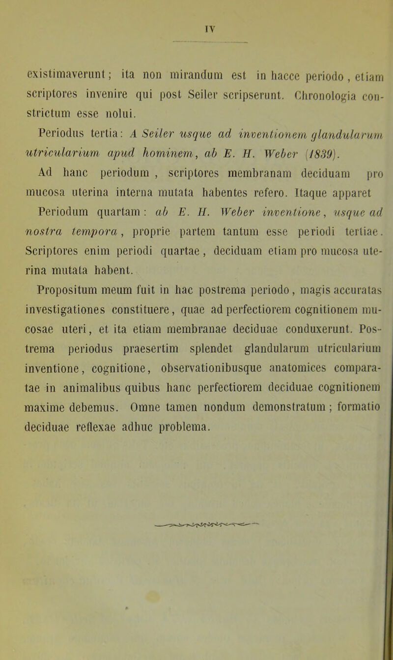 existimaverunt; ita non mirandum est in hacce periodo , etiam scriptores invenire qui post Seiler scripserunt. Chronologia con- strictum esse nolui. Periodus tertia: A Seiler usque ad inventionem glandularum utricularium apud hominem, ab E. H. Weber (1839). Ad hanc periodum , scriptores membranam deciduam pro mucosa uterina interna mutata habentes refero. Itaque apparet Periodum quartam: ab E. H. Weber inventione, usque ad nostra tempora, proprie partem tantum esse periodi tertiae. Scriptores enim periodi quartae , deciduam etiam pro mucosa ute- rina mutata habent. Propositum meum fuit in hac postrema periodo, magis accuratas investigationes constituere, quae ad perfectiorem cognitionem mu- cosae uteri, et ita etiam membranae deciduae conduxerunt. Pos- trema periodus praesertim splendet glandularum utricularium inventione, cognitione, observationibusque anatomices compara- tae in animalibus quibus hanc perfectiorem deciduae cognitionem maxime debemus. Omne tamen nondum demonstratum; formatio deciduae reflexae adhuc problema.