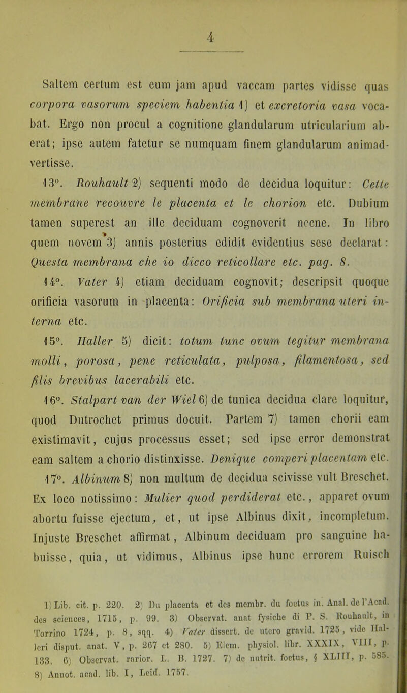 Saltem certum est cum jam apud vaccam partes vidisse quas corpora vasorum speciem habentia 1) et excretoria vasa voca- bat. Ergo non procul a cognitione glandularum utricularium ab- erat; ipse autem fatetur se numquam finem glandularum animad- vertisse. 13°. RouhaulrZ) sequenti modo de decidua loquitur: Celte membrane recouvre le placenta et le chorion etc. Dubium tamen superest an ille deciduam cognoverit necne. In libro * quem novem 3) annis posterius edidit evidentius sese declarat: Questa membrana che io dicco reticollare etc. pag. 8. 14°. Vater 4) etiam deciduam cognovit; descripsit quoque orificia vasorum in placenta: Orificia sub membrana uteri in- terna etc. 15°. Ilaller 5) dicit: totum tunc ovum tegitur membrana molli, porosa, pene reticulata, pulposa, filamentosa, sed filis brevibus lacerabili etc. 16°. Stalpart van der WielQ) de tunica decidua clare loquitur, quod Dutrochet primus docuit. Partem 7) tamen chorii eam existimavit, cujus processus esset; sed ipse error demonstrat eam saltem a chorio distinxisse. Denique comperi placentam etc. 17°. Albinum %) non multum de decidua scivisse vult Breschet. Ex loco notissimo: Mulier quod perdiderat etc., apparet ovum abortu fuisse ejectum, et, ut ipse Albinus dixit, incompletum. Injuste Breschet affirmat, Albinum deciduam pro sanguine ha- buisse, quia, ut vidimus, Albinus ipse hunc errorem Ruisch 1) Lib. cit. p. 220. 2) Du placenta et des membr. du foetus in. Anal. de 1’Acad. des Sciences, 1715, p. 99. 3) Observat, anat fysiche di P. S. Rouhault, in Torrino 1724, p. S, sqq. 4) Vater dissert. de utero gravid. 1725, vide Hal- leri disput. anat. V, p. 207 et 280. 5) Elem. pbysiol. libr. XXXIX, W1I, p- 133. 6) Observat, rarior. L. B. 1727. 7) de nutrit, foetus, § XLIII, p. 585.