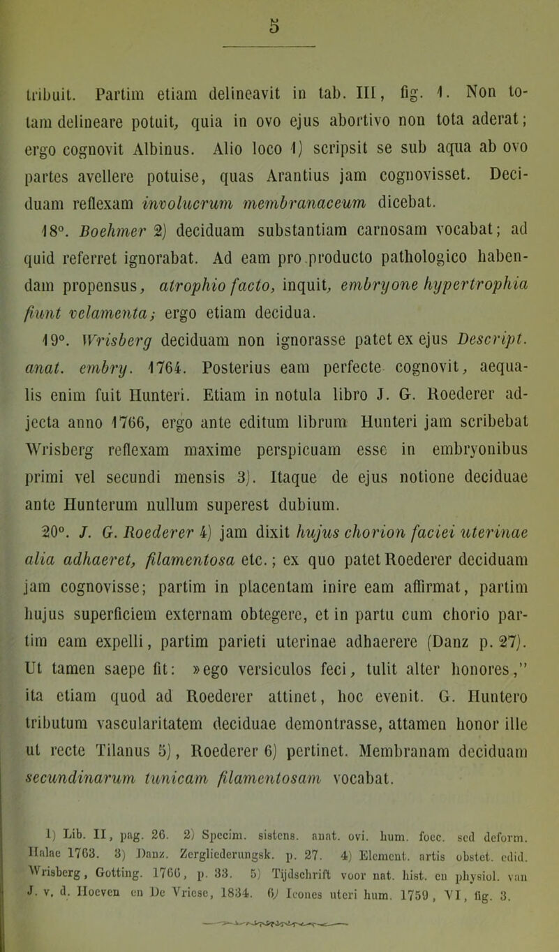 tribuit. Partim etiam delineavit in tab. III, fig. 1. Non to- tam delineare potuit, quia in ovo ejus abortivo non tota aderat; ergo cognovit Albinus. Alio loco 1) scripsit se sub aqua ab ovo partes avellere potuise, quas Arantius jam cognovisset. Deci- duam reflexam involucrum membranaceum dicebat. 18°. Boehmer 2) deciduam substantiam carnosam vocabat; ad quid referret ignorabat. Ad eam pro producto pathologico haben- dam propensus, atrophio facto, inquit, embryone hypertrophia fiunt velamenta; ergo etiam decidua. 19°. Wrisberg deciduam non ignorasse patet ex ejus Descript. anat. embry. 1764. Posterius eam perfecte cognovit, aequa- lis enim fuit Hunteri. Etiam in notula libro J. G. Roederer ad- jecta anno 1766, ergo ante editum librum Hunteri jam scribebat Wrisberg reflexam maxime perspicuam esse in embryonibus primi vel secundi mensis 3). Itaque de ejus notione deciduae ante Hunterum nullum superest dubium. 20°. J. G. Roederer 4) jam dixit hujus chorion faciei uterinae alia adhaeret, filamentosa etc.; ex quo patet Roederer deciduam jam cognovisse; partim in placentam inire eam affirmat, partim hujus superficiem externam obtegere, et in partu cum chorio par- tim eam expelli, partim parieti uterinae adhaerere (Danz p. 27). Ut tamen saepe fit: »ego versiculos feci, tulit alter honores,” ita etiam quod ad Roederer attinet, hoc evenit. G. Huntero tributum vascularitatem deciduae demontrasse, attamen honor ille ut recte Tilanus 5), Roederer 6) pertinet. Membranam deciduam secundinarum tunicam filamentosam vocabat. 1) Lib. II, pag. 26. 2) Spccim. sistens, auat. ovi. hum. foec. sed deform. Italae 1763. 3) Danz. Zcrglicderungsk. p. 27. 4) Element. artis obstet, edid. Wrisberg, Gotting. 1760, p. 33. 5) Tijdschrift voor nat, liist. en physiol. van J. v. d. Ilocven en De Vricse, 1834. bj Icones uteri hum. 1759, VI, fig. 3.