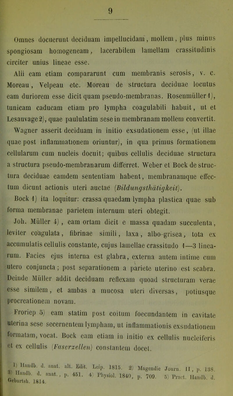 Omnes docuerunt deciduam impellucidam, mollem, plus minus spongiosam homogeneam, lacerabilem lamellam crassitudinis circiter unius lineae esse. Alii eam etiam compararunt cum membranis serosis, v. c. Moreau, Velpeau etc. Moreau de structura deciduae locutus eam duriorem esse dicit quam pseudo-membranas. Rosenmullerl), tunicam caducam etiam pro lympha coagulabili habuit, ut et Lesauvage2), quae paululatim sesein membranam mollem convertit. Wagner asserit deciduam in initio exsudationem esse, (ut illae quae post inflammationem oriuntur), in qua primus formationem cellularum cum nucleis docuit; quibus cellulis deciduae structura a structura pseudo-membranarum differret. Weber et Bock destruc- tura deciduae eamdem sententiam habent, membranamque effec- tum dicunt actionis uteri auctae (Bildungsthatigkeit). Bock 1) ita loquitur: crassa quaedam lympha plastica quae sub forma membranae parietem internum uteri obtegit. Joh. Mulier 4), eam ortam dicit e massa quadam succulenta, leviter coagulata, fibrinae simili, laxa, albo-grisea, tota ex accumulatis cellulis constante, cujus lamellae crassitudo 1—3 linea- rum. Facies ejus interna est glabra, externa autem intime cum utero conjuncta; post separationem a pariete uterino est scabra. Deinde Mulier addit deciduam reflexam quoad structuram verae esse similem, et ambas a mucosa uteri diversas, potiusque procreationem novam. Froricp o) eam statim post coitum foecundantem in cavitate uterina sese secernentem lympham, ut inflammationis exsudationem formatam, vocat. Bock eam etiam in initio ex cellulis nucleiferis et ex cellulis (Faserzellen) constantem docet. 1) lkndb. <1. anat. ait. Edit. Loip. 1815. 2) Magcndic Journ. II, p. 138. • landb. d. anat., p. 451. 4) Fhysiol. 1840, p. 709. 5) Pract. Handb d Ueburtsh. 1814.